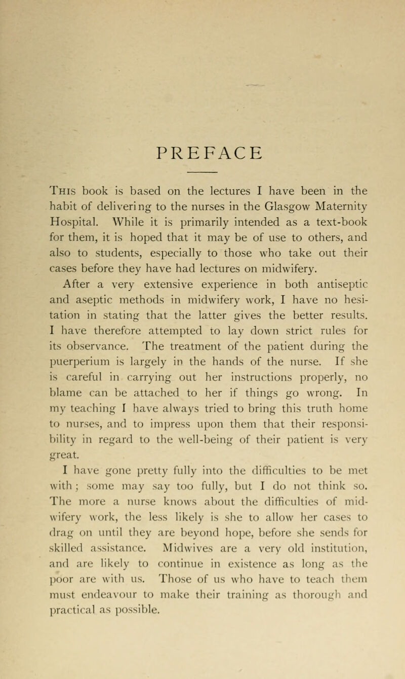 PREFACE This book is based on the lectures I have been in the habit of delivering to the nurses in the Glasgow Maternity Hospital. While it is primarily intended as a text-book for them, it is hoped that it may be of use to others, and also to students, especially to those who take out their cases before they have had lectures on midwifery. After a very extensive experience in both antiseptic and aseptic methods in midwifery work, I have no hesi- tation in stating that the latter gives the better results. I have therefore attempted to lay down strict rules for its observance. The treatment of the patient during the puerperium is largely in the hands of the nurse. If she is careful in carrying out her instructions properly, no blame can be attached to her if things go wrong. In my teaching I have always tried to bring this truth home to nurses, and to impress upon them that their responsi- bility in regard to the well-being of their patient is very great. I have gone pretty fully into the ilifficulties to be met with ; some may say too fully, but I do not think so. The more a nurse knows about the difficulties of mid- wifery work, the less likely is she to allow her cases to drag on until they are beyond hope, before she sends for skilled assistance, Midwives are a very old institution, and are likely to continue in existence as long as the poor are with us. Those of us who have to teach them must endeavour to make their training as thorough and practical as possible.