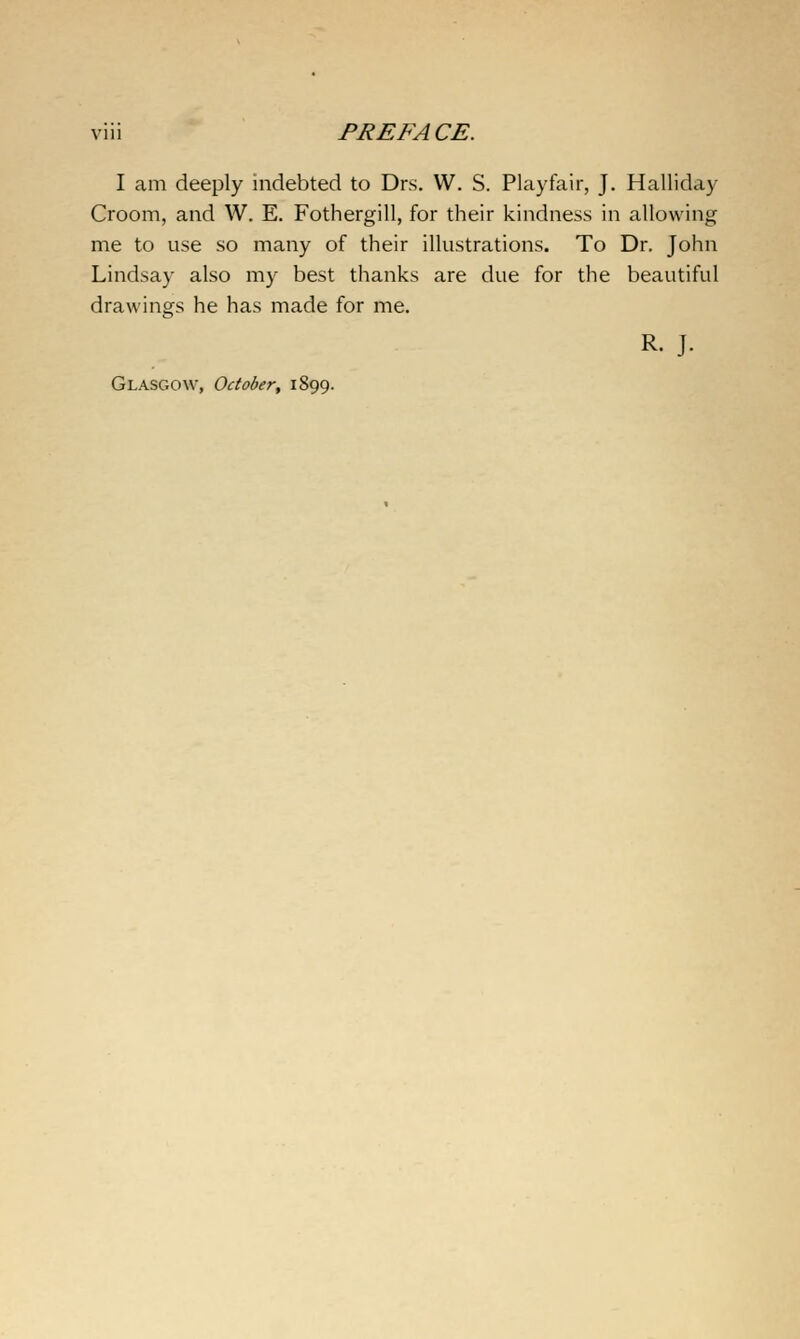 I am deeply indebted to Drs. W. S. Playfair, J. Halliday Croom, and W. E. Fothergill, for their kindness in allowing me to use so many of their illustrations. To Dr. John Lindsay also my best thanks are due for the beautiful drawings he has made for me. R. J. Glasgow, October, 1899.