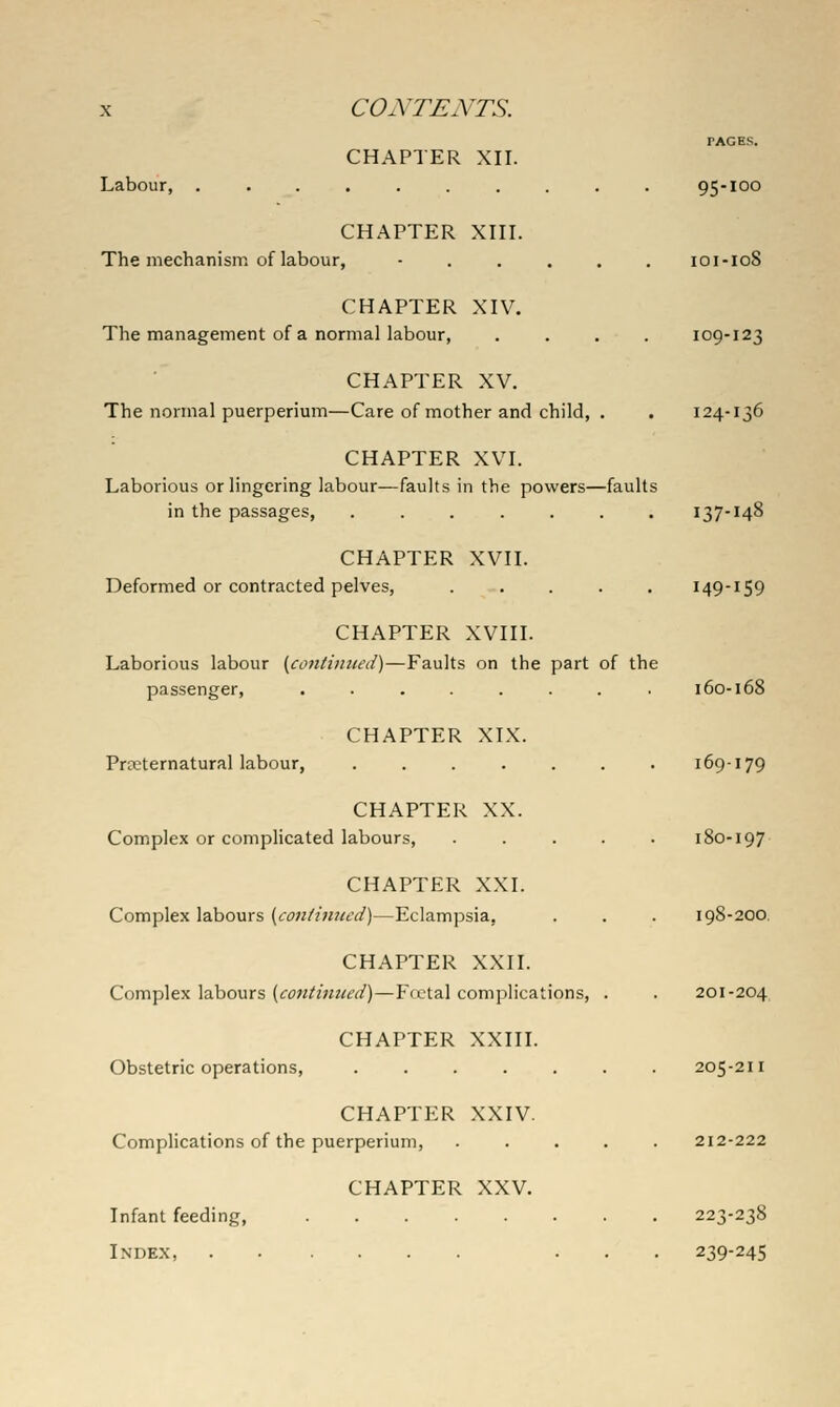 PAGES. CHAPTER XII. Labour, .......... 95-100 CHAPTER XIII. The mechanism of labour, ...... 101-108 CHAPTER XIV. The management of a normal labour, .... 109-123 CHAPTER XV. The normal puerperium—Care of mother and child, . . 124-136 CHAPTER XVI. Laborious or lingering labour—faults in the powers—faults in the passages, ....... 137-148 CHAPTER XVII. Deformed or contracted pelves, ..... 149-159 CHAPTER XVIII. Laborious labour (coitiiiiiwd)—Faults on the part of the passenger, ........ 160-168 CHAPTER XIX. Prpeternatural labour, ....... 169-179 CHAPTER XX. Complex or complicated labours, ..... 180-197 CHAPTER XXI. Complex labours (c^w//w«tv/)—Eclampsia, . . . 198-200, CHAPTER XXII. Complex labours {contimud)—Fecial complications, . . 201-204 CHAPTER XXIII. Obstetric operations, ....... 205-211 CHAPTER XXIV. Complications of the puerperium, ..... 212-222 CHAPTER XXV. Infant feeding, 223-238 Index, ... 239-245