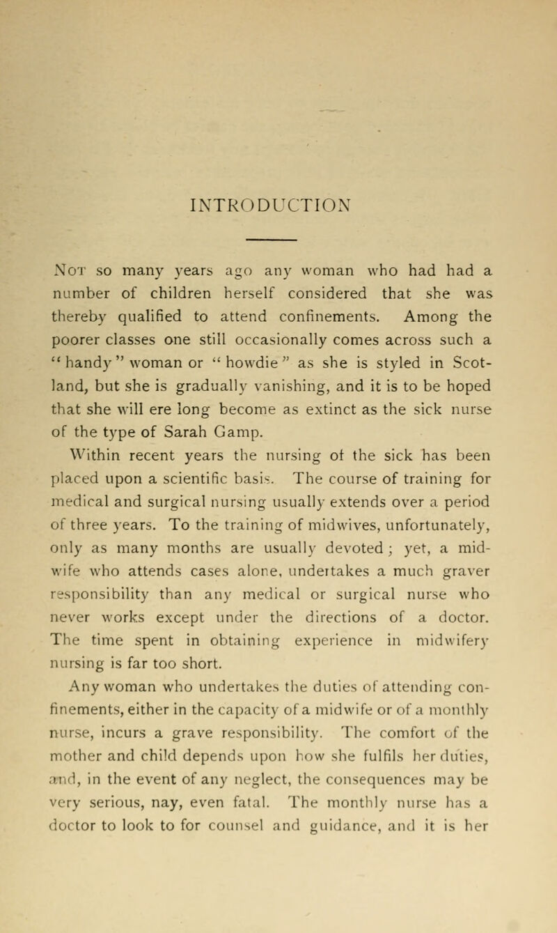INTRODUCTION Not so many years ago any woman who had had a number of children herself considered that she was thereby qualified to attend confinements. Among the poorer classes one still occasionally comes across such a  handy  woman or  howdie  as she is styled in Scot- land, but she is gradually vanishing, and it is to be hoped that she will ere long become as extinct as the sick nurse of the type of Sarah Gamp. Within recent years the nursing ot the sick has been placed upon a scientific basis. The course of training for medical and surgical nursing usual!}- extends over a period of three years. To the training of midwives, unfortunately, only as many months are usually devoted ; yet, a mid- wife w'ho attends cases alone, undertakes a much graver responsibility than any medical or surgical nurse who never works except under the directions of a doctor. The time spent in obtaining experience in midwifery nursing is far too short. Any woman who undertakes tiie duties of attending con- finements, either in the capacity of a midwife or of a monthly nurse, incurs a grave responsibility. The comfort of the mother and child depends upon how she fulfils her duties, and, in the event of any neglect, the consequences may be very serious, nay, even fatal. The monthly nurse has a doctor to look to for counsel and guidance, and it is her