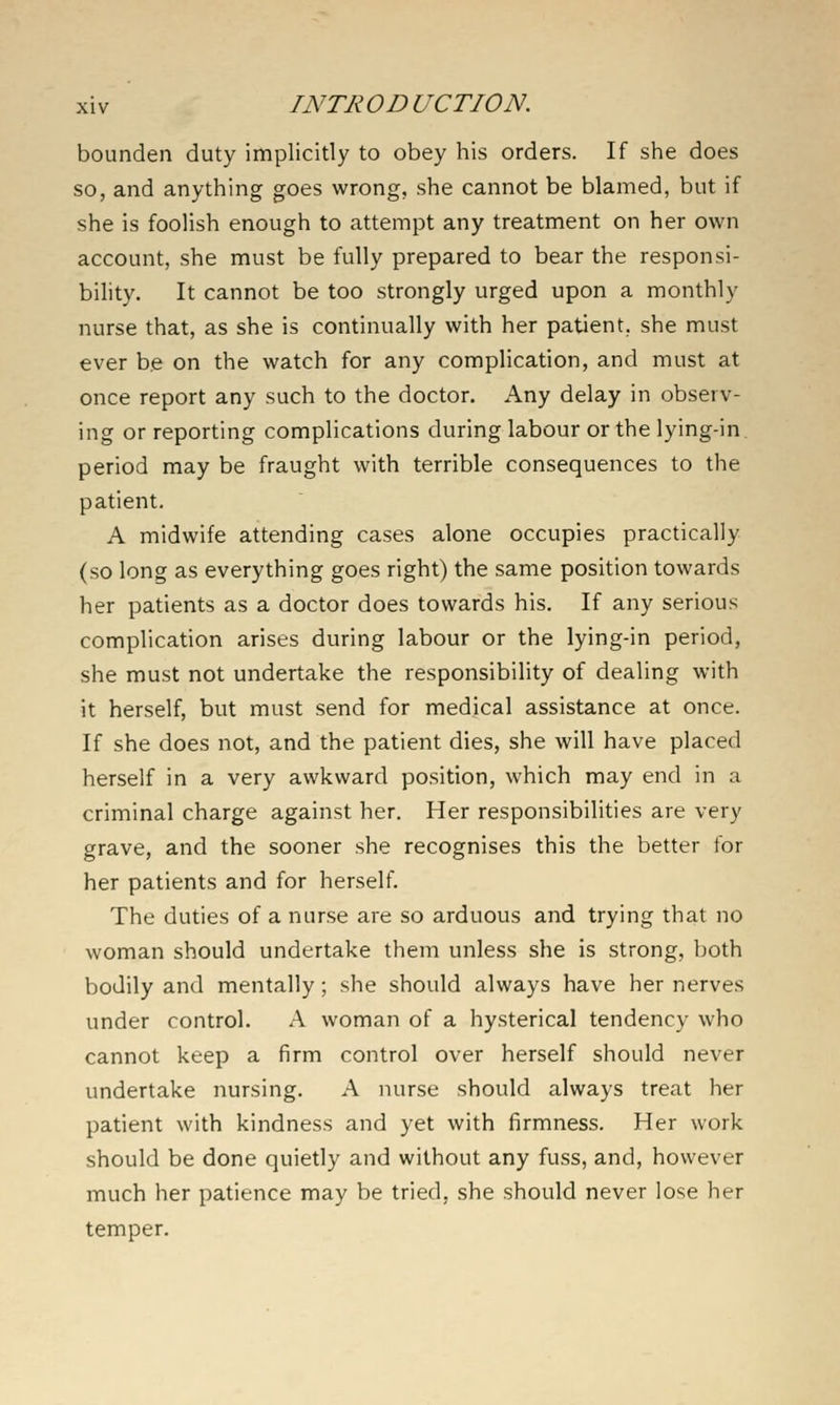 bounden duty implicitly to obey his orders. If she does so, and anything goes wrong, she cannot be blamed, but if she is foolish enough to attempt any treatment on her own account, she must be fully prepared to bear the responsi- bility. It cannot be too strongly urged upon a monthly nurse that, as she is continually with her patient, she must ever be on the watch for any complication, and must at once report any such to the doctor. Any delay in observ- ing or reporting complications during labour or the lying-in period may be fraught with terrible consequences to the patient. A midwife attending cases alone occupies practically (so long as everything goes right) the same position towards her patients as a doctor does towards his. If any serious complication arises during labour or the lying-in period, she must not undertake the responsibility of dealing with it herself, but must send for medical assistance at once. If she does not, and the patient dies, she will have placed herself in a very awkward position, which may end in a criminal charge against her. Her responsibilities are very grave, and the sooner she recognises this the better for her patients and for herself. The duties of a nurse are so arduous and trying that no woman should undertake them unless she is strong, both bodily and mentally; she should always have her nerves under control. A woman of a hysterical tendency who cannot keep a firm control over herself should never undertake nursing, A nurse should always treat her patient with kindness and yet with firmness. Her work should be done quietly and without any fuss, and, however much her patience may be tried, she should never lose her temper.
