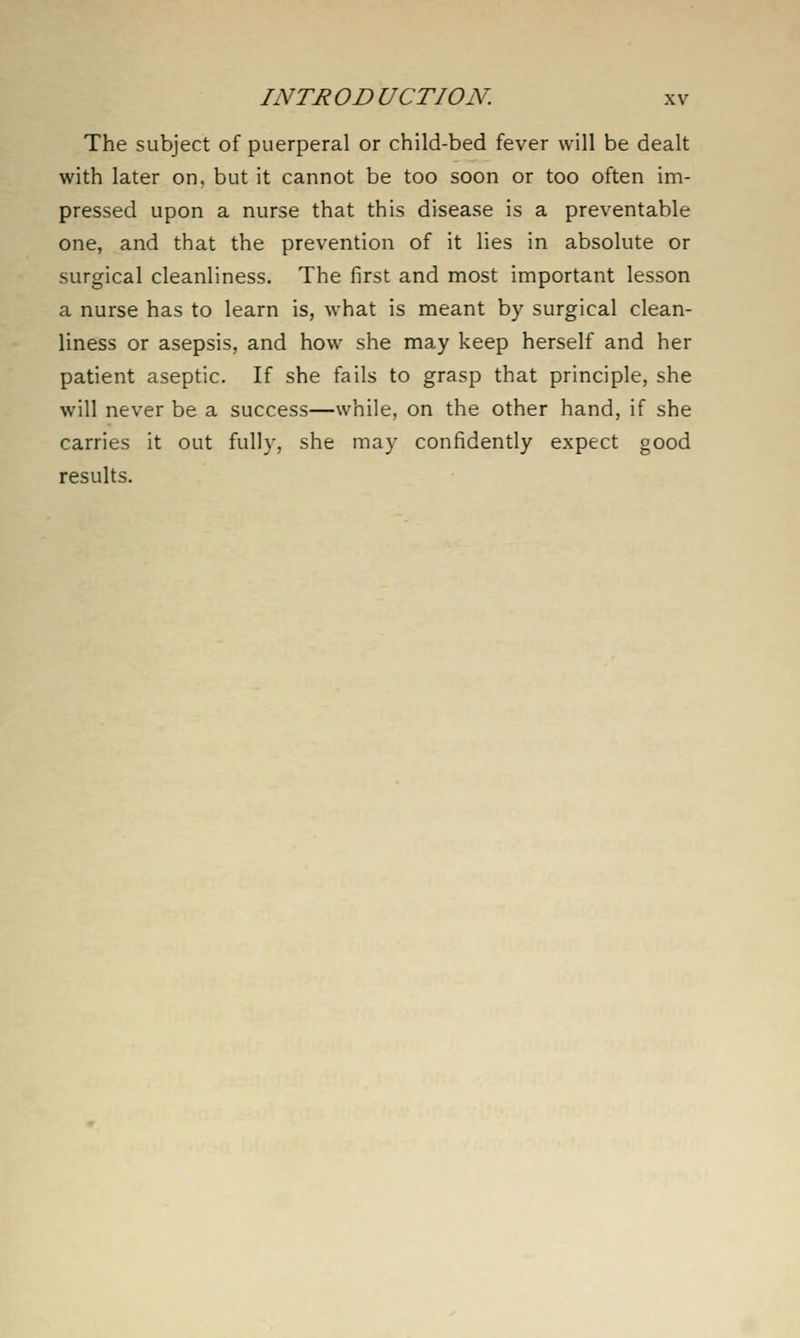 The subject of puerperal or child-bed fever will be dealt with later on, but it cannot be too soon or too often im- pressed upon a nurse that this disease is a preventable one, and that the prevention of it lies in absolute or surgical cleanliness. The first and most important lesson a nurse has to learn is, what is meant by surgical clean- liness or asepsis, and how she may keep herself and her patient aseptic. If she fails to grasp that principle, she will never be a success—while, on the other hand, if she carries it out fully, she may confidently expect good results.