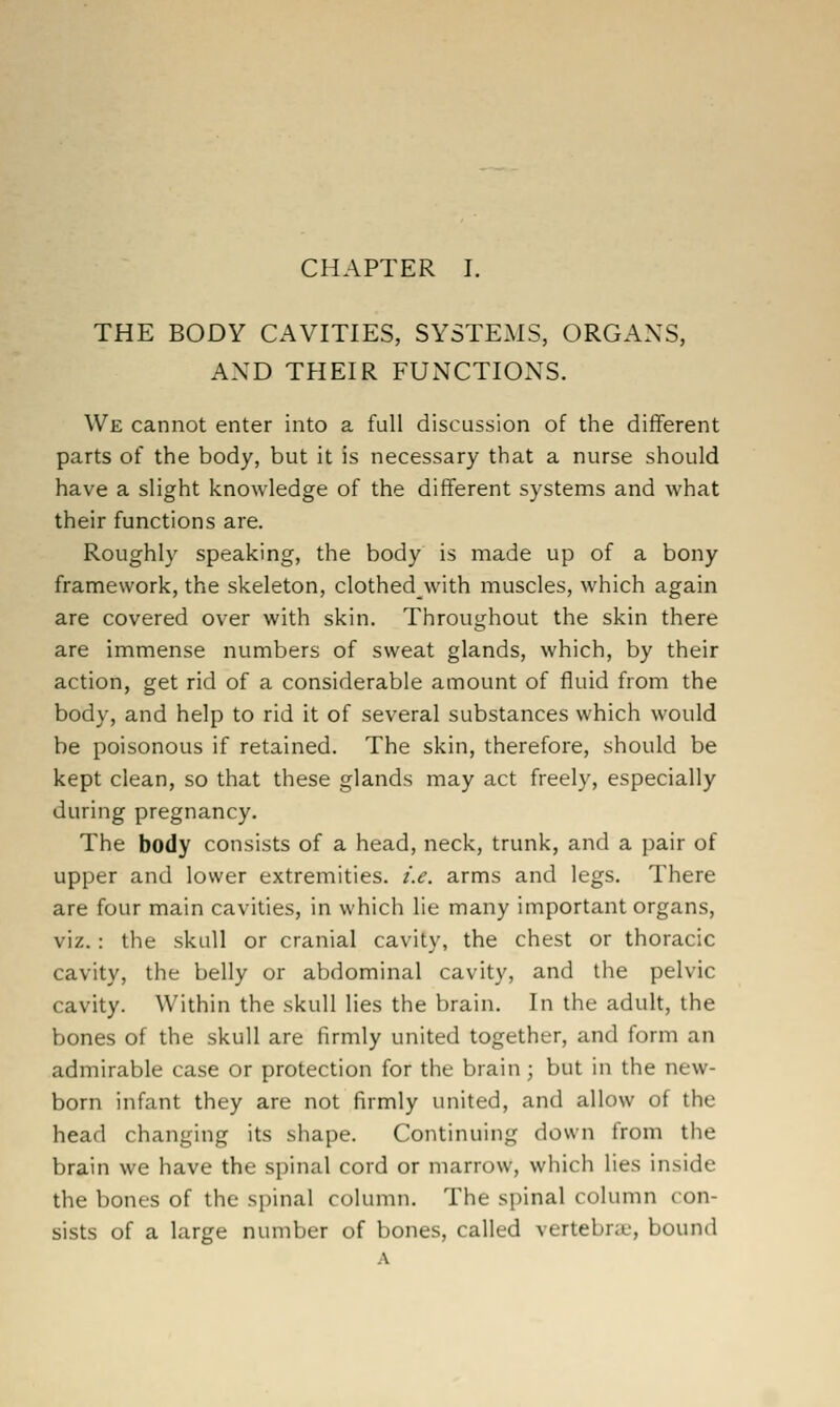 THE BODY CAVITIES, SYSTEMS, ORGANS, AND THEIR FUNCTIONS. We cannot enter into a full discussion of the different parts of the body, but it is necessary that a nurse should have a slight knowledge of the different systems and what their functions are. Roughly speaking, the body is made up of a bony framework, the skeleton, clothedwith muscles, which again are covered over with skin. Throughout the skin there are immense numbers of sweat glands, which, by their action, get rid of a considerable amount of fluid from the body, and help to rid it of several substances which would be poisonous if retained. The skin, therefore, should be kept clean, so that these glands may act freely, especially during pregnancy. The body consists of a head, neck, trunk, and a pair of upper and lower extremities, i.e. arms and legs. There are four main cavities, in which lie many important organs, viz.: the skull or cranial cavity, the chest or thoracic cavity, the belly or abdominal cavity, and the pelvic cavity. Within the skull lies the brain. In the adult, the bones of the skull are firmly united together, and form an admirable case or protection for the brain ; but in the new- born infant they are not firmly united, and allow of the head changing its shape. Continuing down from the brain we have the spinal cord or marrow, which lies inside the bones of the spinal column. The spinal column con- sists of a large number of bones, called vertebrcX, bound
