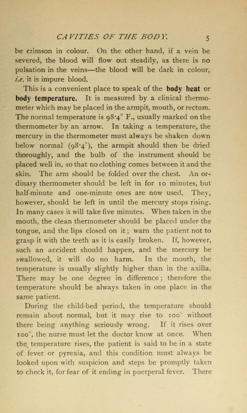 be crimson in colour. On the other hand, if a vein be severed, the blood will flow out steadily, as there is no pulsation in the veins—the blood will be dark in colour, i.e. it is impure blood. This is a convenient place to speak of the body heat or body temperature. It is measured by a clinical thermo- meter which may be placed in the armpit, mouth, or rectum. The normal temperature is 98'4° F., usually marked on the thermometer by an arrow. In taking a temperature, the mercury in the thermometer must always be shaken down below normal (9S4°), the armpit should then be dried thoroughly, and the bulb of the instrument should be placed well in, so that no clothing comes between it and the skin. The arm should be folded over the chest. An or- dinary thermometer should be left in for 10 minutes, but half-minute and one-minute ones are now used. They, however, should be left in until the mercury stops rising. In many cases it will take five minutes. When taken in the mouth, the clean thermometer should be placed under the tongue, and the lips closed on it; warn the patient not to grasp it with the teeth as it is easily broken. If, however, such an accident should happen, and the mercury be swallowed, it will do no harm. In the mouth, the temperature is usually slightly higher than in the axilla. There may be one degree in difference; therefore the temperature should be always taken in one place in the same patient. During the child-bed period, the temperature should remain about normal, but it may rise to 100 without there being anything seriously wrong. If it rises over 100'', the nurse must let the doctor know at once. When the. temperature rises, the patient is said to be in a state of fever or pyrexia, and this condition must always be looked upon with suspicion and steps be promptly taken to check it, for fear of it ending in puerperal fever. There