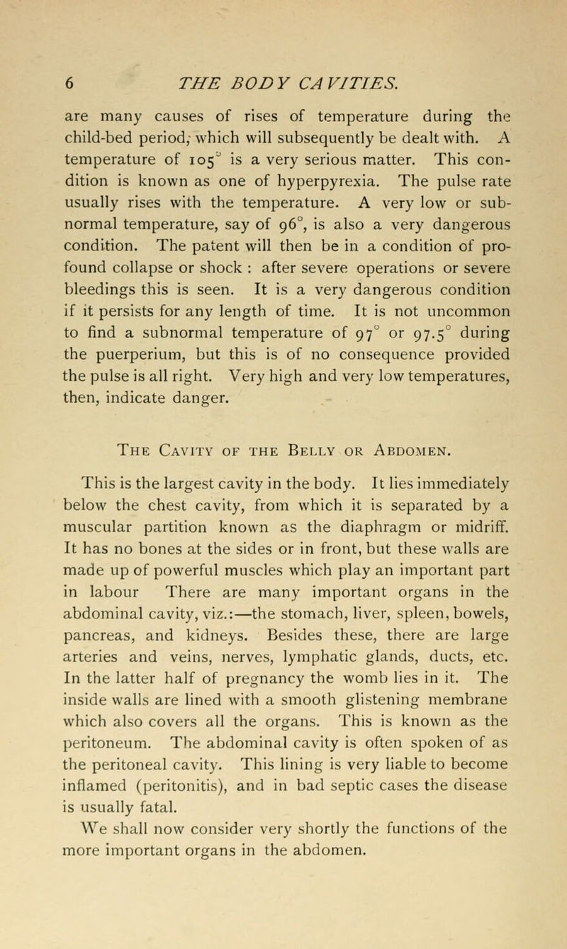 are many causes of rises of temperature during the child-bed period; which will subsequently be dealt with. A temperature of 105'' is a very serious matter. This con- dition is known as one of hyperpyrexia. The pulse rate usually rises with the temperature. A very low or sub- normal temperature, say of 96°, is also a very dangerous condition. The patent will then be in a condition of pro- found collapse or shock : after severe operations or severe bleedings this is seen. It is a very dangerous condition if it persists for any length of time. It is not uncommon to find a subnormal temperature of 97 or 97.5° during the puerperium, but this is of no consequence provided the pulse is all right. Very high and very low temperatures, then, indicate danger. The Cavity of the Belly or Abdomen. This is the largest cavity in the body. It lies immediately below the chest cavity, from which it is separated by a muscular partition known as the diaphragm or midriff. It has no bones at the sides or in front, but these walls are made up of powerful muscles which play an important part in labour There are many important organs in the abdominal cavity, viz.:—the stomach, liver, spleen, bowels, pancreas, and kidneys. Besides these, there are large arteries and veins, nerves, lymphatic glands, ducts, etc. In the latter half of pregnancy the womb lies in it. The inside walls are lined with a smooth glistening membrane which also covers all the organs. This is known as the peritoneum. The abdominal cavity is often spoken of as the peritoneal cavity. This lining is very liable to become inflamed (peritonitis), and in bad septic cases the disease is usually fatal. We shall now consider very shortly the functions of the more important organs in the abdomen.