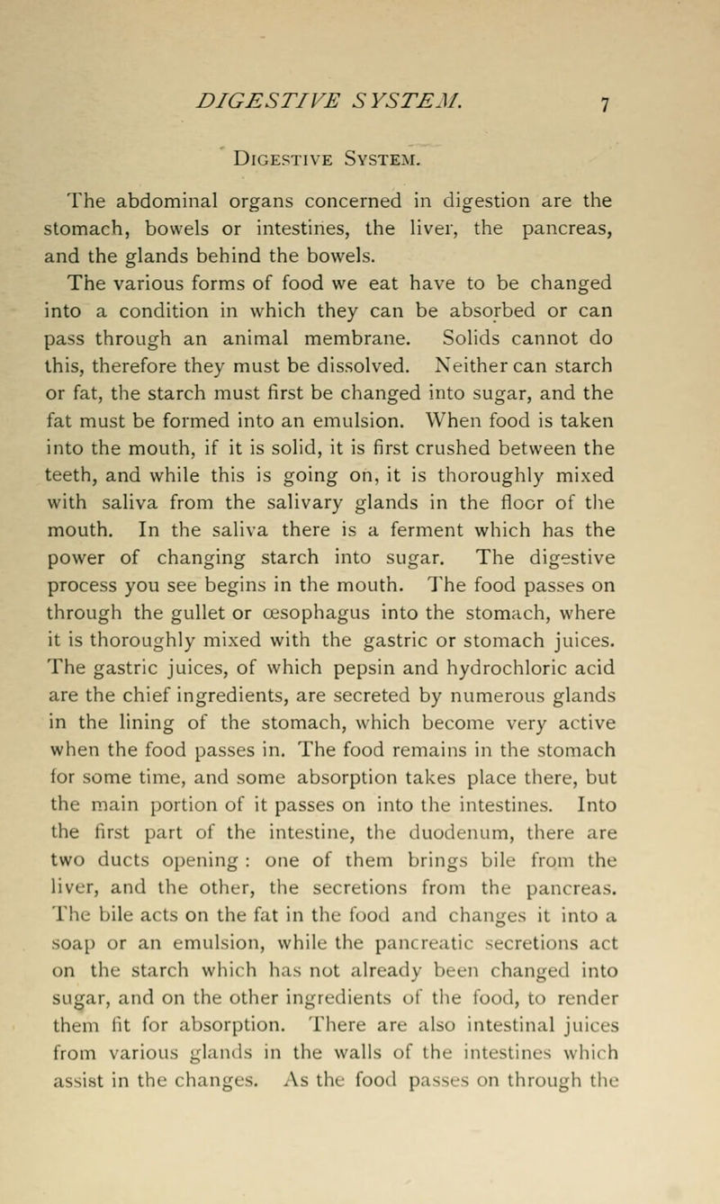 DIGESTIVE SYSTEM Digestive System. The abdominal organs concerned in digestion are the stomach, bowels or intestiries, the liver, the pancreas, and the glands behind the bowels. The various forms of food we eat have to be changed into a condition in which they can be absorbed or can pass through an animal membrane. Solids cannot do this, therefore they must be dissolved. Neither can starch or fat, the starch must first be changed into sugar, and the fat must be formed into an emulsion. When food is taken into the mouth, if it is solid, it is first crushed between the teeth, and while this is going on, it is thoroughly mixed with saliva from the salivary glands in the floor of the mouth. In the saliva there is a ferment which has the power of changing starch into sugar. The digestive process you see begins in the mouth. The food passes on through the gullet or oesophagus into the stomach, where it is thoroughly mixed with the gastric or stomach juices. The gastric juices, of which pepsin and hydrochloric acid are the chief ingredients, are secreted by numerous glands in the lining of the stomach, which become very active when the food passes in. The food remains in the stomach for some time, and some absorption takes place there, but the main portion of it passes on into the intestines. Into the first part of the intestine, the duodenum, there are two ducts opening : one of them brings bile from the liver, and the other, the secretions from the pancreas. The bile acts on the fat in the food and changes it into a soap or an emulsion, while the pancreatic secretions act on the starch which has not already been changed into sugar, and on the other ingredients of the food, to render them fit for absorption. There are also intestinal juices from various glands in the walls of the intestines which assist in the changes. As the food passes on through the