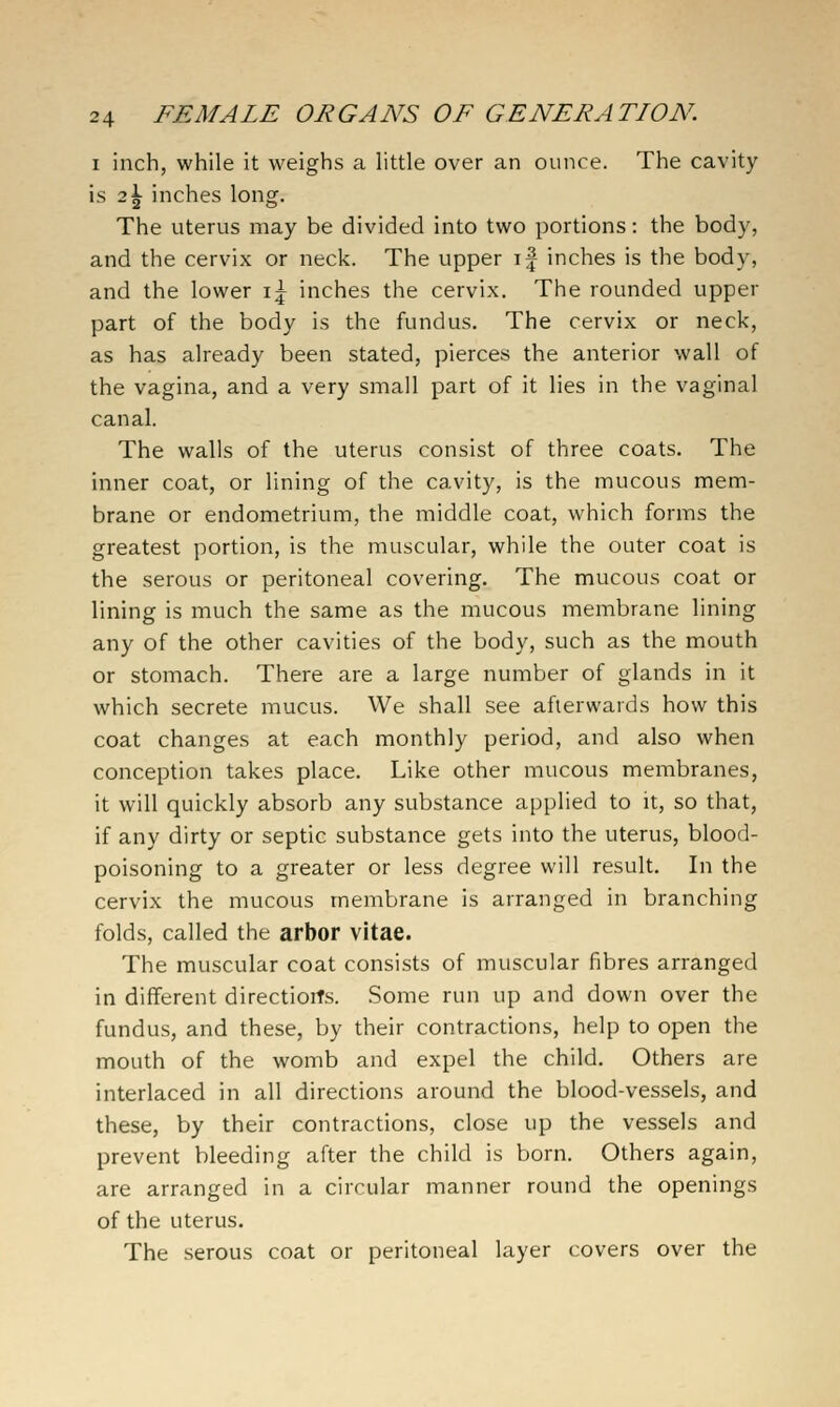 I inch, while it weighs a little over an ounce. The cavity is 2^ inches long. The uterus may be divided into two portions: the body, and the cervix or neck. The upper \\ inches is the body, and the lower i^ inches the cervix. The rounded upper part of the body is the fundus. The cervix or neck, as has already been stated, pierces the anterior wall of the vagina, and a very small part of it lies in the vaginal canal. The walls of the uterus consist of three coats. The inner coat, or lining of the cavity, is the mucous mem- brane or endometrium, the middle coat, which forms the greatest portion, is the muscular, while the outer coat is the serous or peritoneal covering. The mucous coat or lining is much the same as the mucous membrane lining any of the other cavities of the body, such as the mouth or stomach. There are a large number of glands in it which secrete mucus. We shall see afterwards how this coat changes at each monthly period, and also when conception takes place. Like other mucous membranes, it will quickly absorb any substance applied to it, so that, if any dirty or septic substance gets into the uterus, blood- poisoning to a greater or less degree will result. In the cervix the mucous membrane is arranged in branching folds, called the arbor vitae. The muscular coat consists of muscular fibres arranged in different directiorfs. Some run up and down over the fundus, and these, by their contractions, help to open the mouth of the womb and expel the child. Others are interlaced in all directions around the blood-vessels, and these, by their contractions, close up the vessels and prevent bleeding after the child is born. Others again, are arranged in a circular manner round the openings of the uterus. The serous coat or peritoneal layer covers over the