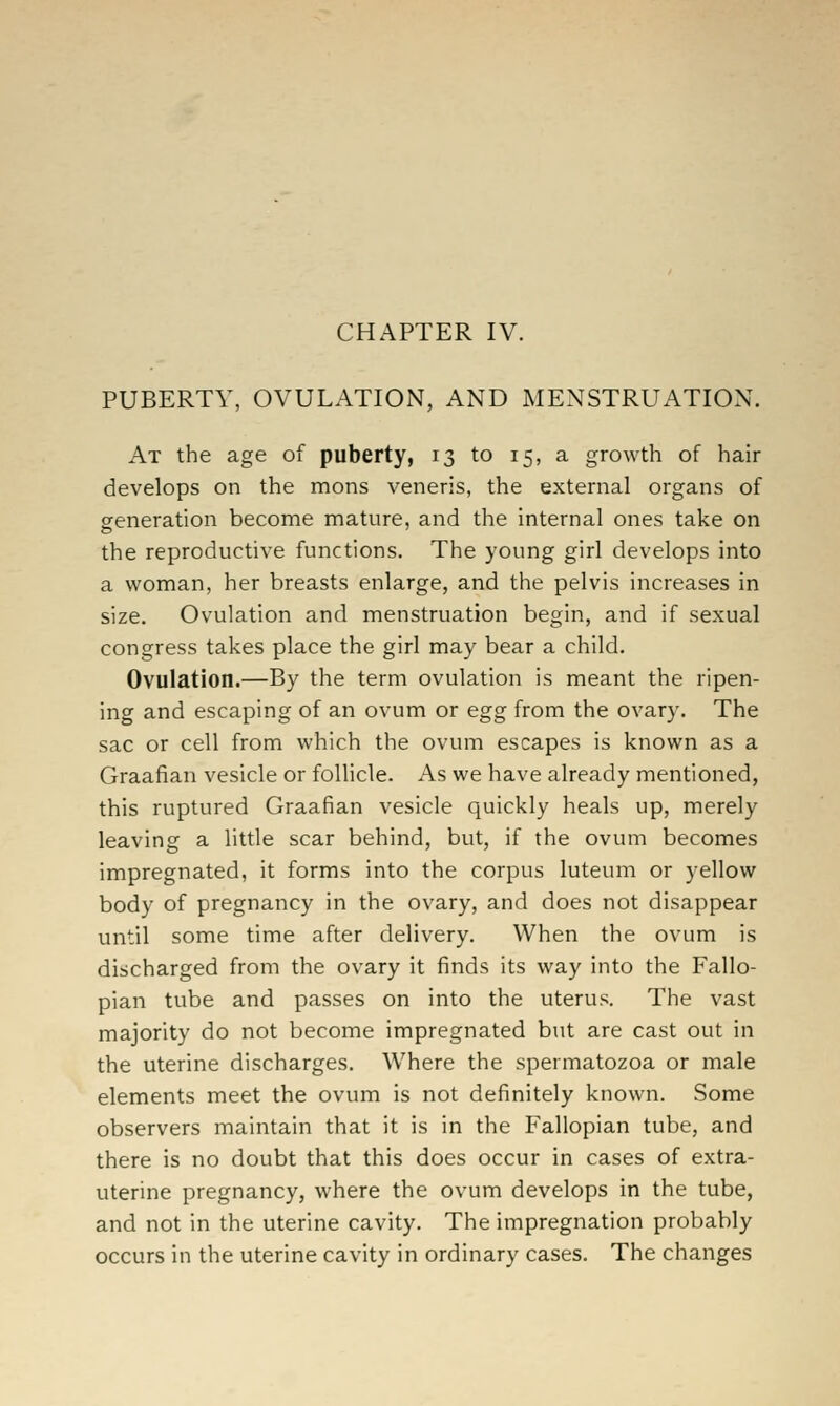 PUBERTY, OVULATION, AND MENSTRUATION. At the age of puberty, 13 to 15, a growth of hair develops on the mons veneris, the external organs of generation become mature, and the internal ones take on the reproductive functions. The young girl develops into a woman, her breasts enlarge, and the pelvis increases in size. Ovulation and menstruation begin, and if sexual congress takes place the girl may bear a child. Ovulation.—By the term ovulation is meant the ripen- ing and escaping of an ovum or egg from the ovary. The sac or cell from which the ovum escapes is known as a Graafian vesicle or follicle. As we have already mentioned, this ruptured Graafian vesicle quickly heals up, merely leaving a little scar behind, but, if the ovum becomes impregnated, it forms into the corpus luteum or yellow body of pregnancy in the ovary, and does not disappear until some time after delivery. When the ovum is discharged from the ovary it finds its way into the Fallo- pian tube and passes on into the uterus. The vast majority do not become impregnated but are cast out in the uterine discharges. Where the spermatozoa or male elements meet the ovum is not definitely known. Some observers maintain that it is in the Fallopian tube, and there is no doubt that this does occur in cases of extra- uterine pregnancy, where the ovum develops in the tube, and not in the uterine cavity. The impregnation probably occurs in the uterine cavity in ordinary cases. The changes