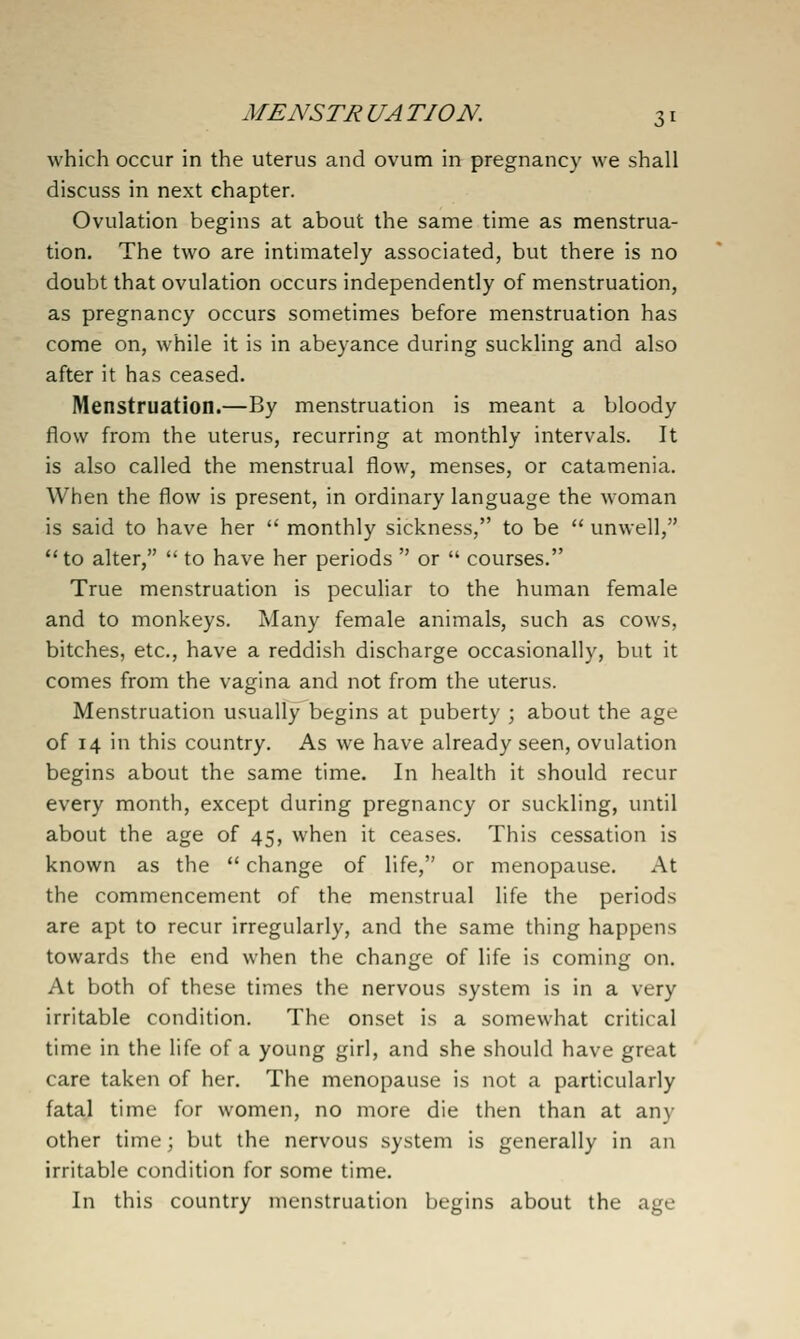 which occur in the uterus and ovum in pregnancy we shall discuss in next chapter. Ovulation begins at about the same time as menstrua- tion. The two are intimately associated, but there is no doubt that ovulation occurs independently of menstruation, as pregnancy occurs sometimes before menstruation has come on, while it is in abeyance during suckling and also after it has ceased. Menstruation.—By menstruation is meant a bloody flow from the uterus, recurring at monthly intervals. It is also called the menstrual flow, menses, or catamenia. When the flow is present, in ordinary language the w^oman is said to have her  monthly sickness, to be  unwell, to alter,  to have her periods  or  courses. True menstruation is peculiar to the human female and to monkeys. Many female animals, such as cows, bitches, etc., have a reddish discharge occasionally, but it comes from the vagina and not from the uterus. Menstruation usually begins at puberty ; about the age of 14 in this country. As we have already seen, ovulation begins about the same time. In health it should recur every month, except during pregnancy or suckling, until about the age of 45, when it ceases. This cessation is known as the  change of life, or menopause. At the commencement of the menstrual life the periods are apt to recur irregularly, and the same thing happens towards the end when the change of life is coming on. At both of these times the nervous system is in a very irritable condition. The onset is a somewhat critical time in the life of a young girl, and she should have great care taken of her. The menopause is not a particularly fatal time for women, no more die then than at any other time; but the nervous system is generally in an irritable condition for some time. In this country menstruation begins about the age
