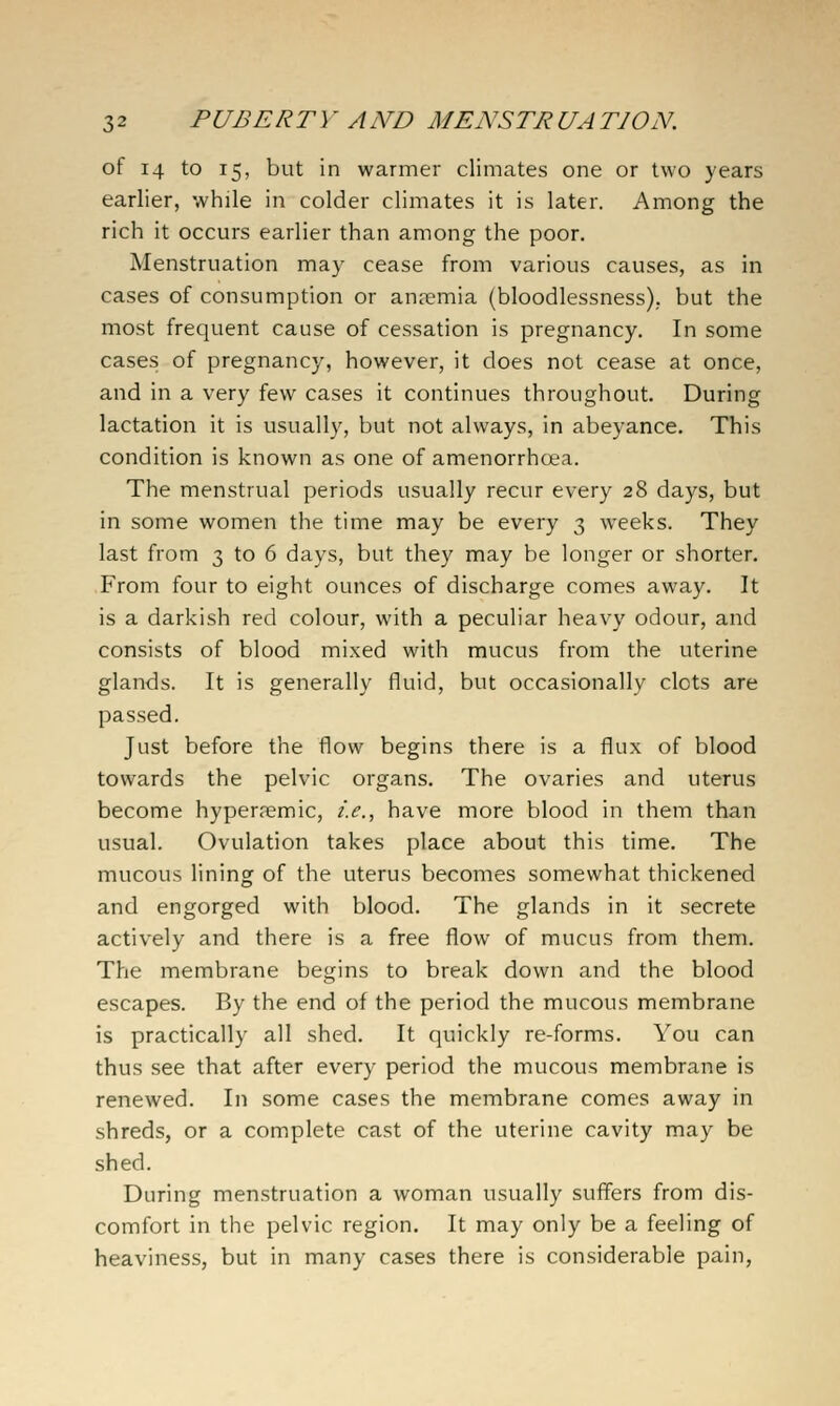 of 14 to 15, but in warmer climates one or two years earlier, while in colder climates it is later. Among the rich it occurs earlier than among the poor. Menstruation may cease from various causes, as in cases of consumption or anremia (bloodlessness), but the most frequent cause of cessation is pregnancy. In some cases of pregnancy, however, it does not cease at once, and in a very few cases it continues throughout. During lactation it is usually, but not always, in abeyance. This condition is known as one of amenorrhoea. The menstrual periods usually recur every 28 days, but in some women the time may be every 3 weeks. They last from 3 to 6 days, but they may be longer or shorter. From four to eight ounces of discharge comes away. It is a darkish red colour, with a peculiar heavy odour, and consists of blood mixed with mucus from the uterine glands. It is generally fluid, but occasionally clots are passed. Just before the flow begins there is a flux of blood towards the pelvic organs. The ovaries and uterus become hypersemic, i.e., have more blood in them than usual. Ovulation takes place about this time. The mucous lining of the uterus becomes somewhat thickened and engorged with blood. The glands in it secrete actively and there is a free flow of mucus from them. The membrane begins to break down and the blood escapes. By the end of the period the mucous membrane is practically all shed. It quickly re-forms. You can thus see that after every period the mucous membrane is renewed. In some cases the membrane comes away in shreds, or a complete cast of the uterine cavity may be shed. During menstruation a woman usually suffers from dis- comfort in the pelvic region. It may only be a feeling of heaviness, but in many cases there is considerable pain,