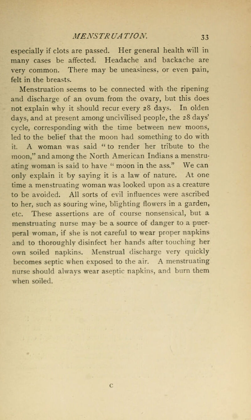MENS TR UA TION. 3 3 especially if clots are passed. Her general health will in many cases be affected. Headache and backache are very common. There may be uneasiness, or even pain, felt in the breasts. Menstruation seems to be connected with the ripening and discharge of an ovum from the ovary, but this does not explain why it should recur every 28 days. In olden days, and at present among uncivilised people, the 28 days' cycle, corresponding with the time between new moons, led to the belief that the moon had something to do with it. A woman was said  to render her tribute to the moon, and among the North American Indians a menstru- ating woman is said to have  moon in the ass. We can only explain it by saying it is a law of nature. At one time a menstruating woman was looked upon as a creature to be avoided. All sorts of evil influences were ascribed to her, such as souring wine, blighting flowers in a garden, etc. These assertions are of course nonsensical, but a menstruating nurse may be a source of danger to a puer- peral woman, if she is not careful to wear proper napkins and to thoroughly disinfect her hands after touching her own soiled napkins. Menstrual discharge very quickly becomes septic when exposed to the air. A menstruating nurse should always wear aseptic napkins, and burn them when soiled.