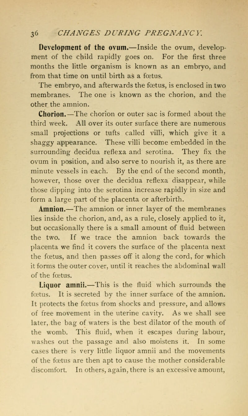 Development of the ovum.—Inside the ovum, develop- ment of the child rapidly goes on. For the first three months the little organism is known as an embryo, and from that time on until birth as a foetus. The embryo, and afterwards the fcetus, is enclosed in two membranes. The one is known as the chorion, and the other the amnion. Chorion.—The chorion or outer sac is formed about the third week. All over its outer surface there are numerous small projections or tufts called villi, which give it a shaggy appearance. These villi become embedded in the surrounding decidua reflexa and serotina. They fix the ovum in position, and also serve to nourish it, as there are minute vessels in each. By the end of the second month, however, those over the decidua reflexa disappear, while those dipping into the serotina increase rapidly in size and form a large part of the placenta or afterbirth. Amnion.—The amnion or inner layer of the membranes lies inside the chorion, and, as a rule, closely applied to it, but occasionally there is a small amount of fluid between the two. If we trace the amnion back towards the placenta we find it covers the surface of the placenta next the fcetus, and then passes off it along the cord, for which it forms the outer cover, until it reaches the abdominal wall of the fcetus. Liquor amnii.—This is the fluid which surrounds the ffjetus. It is secreted by the inner surface of the amnion. It protects the foetus from shocks and pressure, and allows of free movement in the uterine cavity. As we shall see later, the bag of waters is the best dilator of the mouth of the womb. This fluid, when it escapes during labour, washes out the passage and also moistens it. In some cases there is very little liquor amnii and the movements of the foetus are then apt to cause the mother considerable discomfort. In others, again, there is an excessive amount.