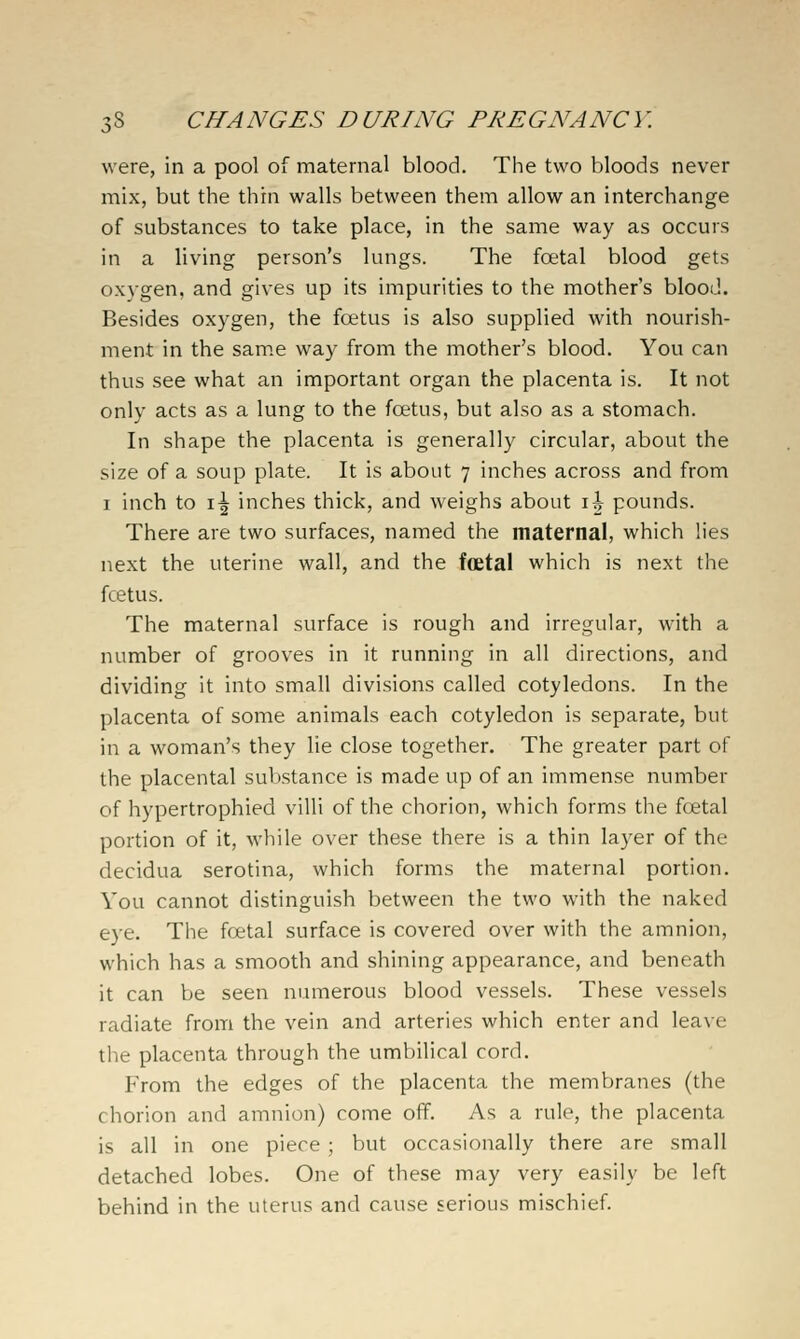 were, in a pool of maternal blood. The two bloods never mix, but the thin walls between them allow an interchange of substances to take place, in the same way as occurs in a living person's lungs. The foetal blood gets ox}-gen, and gives up its impurities to the mother's blood. Besides oxygen, the foetus is also supplied with nourish- ment in the sam.e way from the mother's blood. You can thus see what an important organ the placenta is. It not only acts as a lung to the foetus, but also as a stomach. In shape the placenta is generally circular, about the size of a soup plate. It is about 7 inches across and from I inch to i^ inches thick, and weighs about \\ pounds. There are two surfaces, named the maternal, which lies next the uterine wall, and the foetal which is next the fcetus. The maternal surface is rough and irregular, with a number of grooves in it running in all directions, and dividing it into small divisions called cotyledons. In the placenta of some animals each cotyledon is separate, but in a woman's they lie close together. The greater part of the placental substance is made up of an immense number of hypertrophied villi of the chorion, which forms the foetal portion of it, while over these there is a thin layer of the decidua serotina, which forms the maternal portion. You cannot distinguish between the two with the naked eye. The foetal surface is covered over with the amnion, which has a smooth and shining appearance, and beneath it can be seen numerous blood vessels. These vessels radiate from the vein and arteries which enter and leave the placenta through the umbilical cord. From the edges of the placenta the membranes (the chorion and amnion) come off. As a rule, the placenta is all in one piece ; but occasionally there are small detached lobes. One of these may very easily be left behind in the uterus and cause serious mischief.