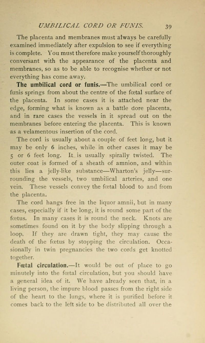 The placenta and membranes must always be carefully examined immediately after expulsion to see if everything is complete. You must therefore make yourself thoroughly conversant with the appearance of the placenta and membranes, so as to be able to recognise whether or not everything has come away. The umbilical cord or funis.—The umbilical cord or funis springs from about the centre of the foetal surface of the placenta. In some cases it is attached near the edge, forming what is known as a battle dore placenta, and in rare cases the vessels in it spread out on the membranes before entering the placenta. This is known as a velamentous insertion of the cord. The cord is usually about a couple of feet long, but it may be only 6 inches, while in other cases it may be 5 or 6 feet long. It is usually spirally twisted. The outer coat is formed of a sheath of amnion, and within this lies a jelly-like substance—Wharton's jelly—sur- rounding the vessels, two umbilical arteries, and one vein. These vessels convey the foetal blood to and from the placenta. The cord hangs free in the liquor amnii, but in many cases, especially if it be long, it is round some part of the fcetus. In many cases it is round the neck. Knots are sometimes found on it by the body slipping through a loop. If they are drawn tight, they may cause the death of the foetus by stoi)ping the circulation. Occa- sionally in twin pregnancies the two cords get knotted together. Ffletal circulation.—It would be out of place to go minutely into the fcttal circulation, but you should have a general idea of it. We have already seen that, in a living person, the impure blood passes from the right side of the heart to the lungs, where it is purified before it comes back to the left side to be distributed all over the