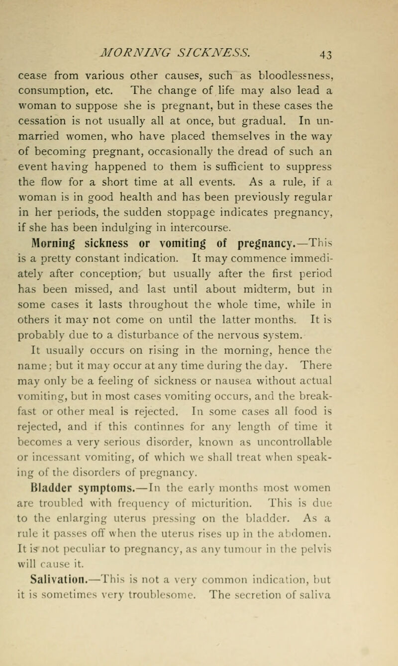 cease from various other causes, such as bloodlessness, consumption, etc. The change of hfe may also lead a woman to suppose she is pregnant, but in these cases the cessation is not usually all at once, but gradual. In un- married women, who have placed themselves in the way of becoming pregnant, occasionally the dread of such an event having happened to them is sufficient to suppress the flow for a short time at all events. As a rule, if a woman is in good health and has been previously regular in her periods, the sudden stoppage indicates pregnancy, if she has been indulging in intercourse. Morning sickness or vomiting of pregnancy.—This is a pretty constant indication. It may commence immedi- ately after conception, but usually after the first period has been missed, and last until about midterm, but in some cases it lasts throughout the whole time, while in others it may not come on until the latter months. It is probably due to a disturbance of the nervous system. It usually occurs on rising in the morning, hence the name; but it may occur at any time during the day. There may only be a feeling of sickness or nausea without actual vomiting, but in most cases vomiting occurs, and the break- fast or other meal is rejected. In some cases all food is rejected, and if this continnes for any length of time it becomes a very serious disorder, known as uncontrollable or incessant vomiting, of which we shall treat when speak- ing of the disorders of pregnancy. Bladder symptoms.—In the early months most women are troubled with frequency of micturition. This is due to the enlarging uterus pressing on the bladder. As a rule it passes off when the uterus rises up in the abdomen. It is- not peculiar to pregnancy, as any tumour in the pelvis will cause it. Salivation.—This is not a very common indication, but it is sometimes very troublesome. The secretion of saliva