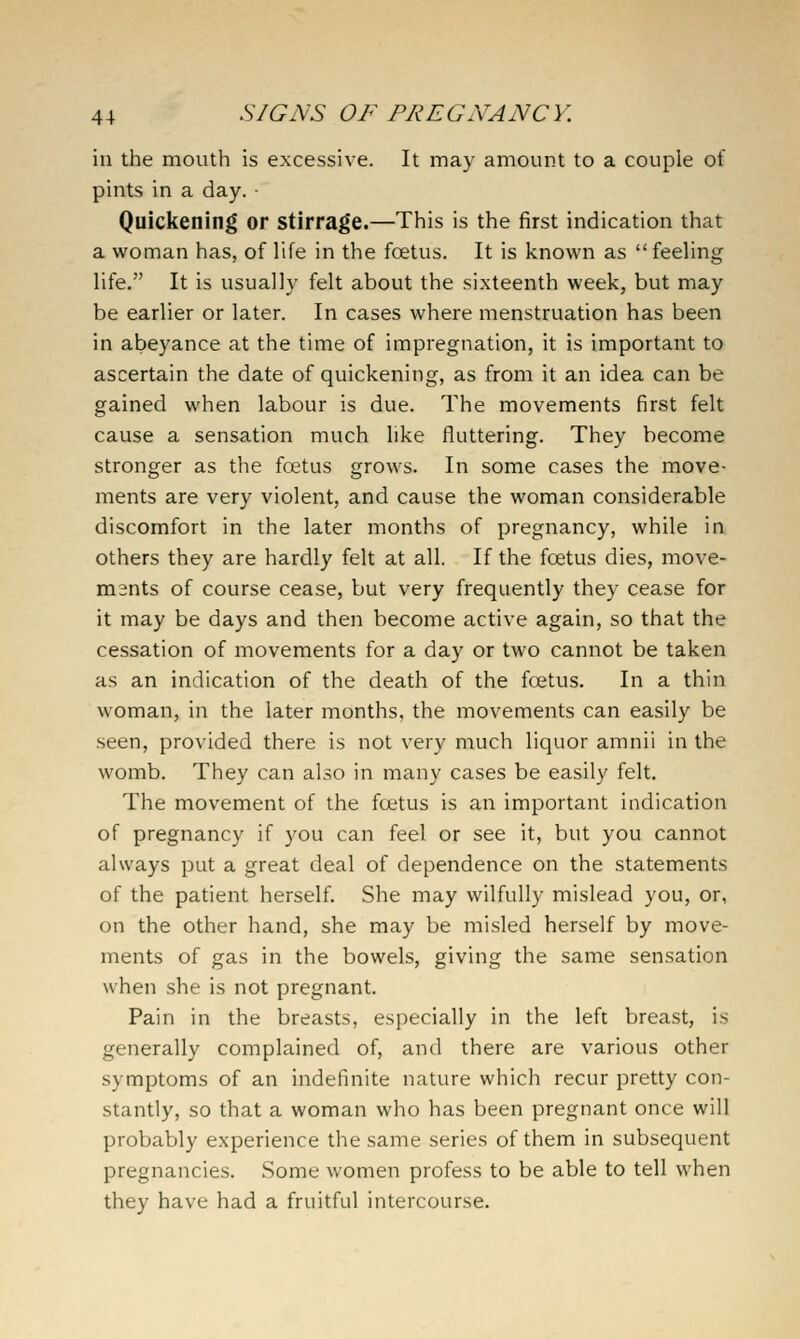in the mouth is excessive. It may amount to a couple of pints in a day. ■ Quickening or stirrage.—This is the first indication that a woman has, of life in the foetus. It is known as  feeling life. It is usually felt about the sixteenth week, but may be earlier or later. In cases where menstruation has been in abeyance at the time of impregnation, it is important to ascertain the date of quickening, as from it an idea can be gained when labour is due. The movements first felt cause a sensation much like fluttering. They become stronger as the foetus grows. In some cases the move- ments are very violent, and cause the woman considerable discomfort in the later months of pregnancy, while in others they are hardly felt at all. If the foetus dies, move- ments of course cease, but very frequently they cease for it may be days and then become active again, so that the cessation of movements for a day or two cannot be taken as an indication of the death of the fcetus. In a thin woman, in the later months, the movements can easily be seen, provided there is not very much liquor amnii in the womb. They can also in many cases be easily felt. The movement of the foetus is an important indication of pregnancy if you can feel or see it, but you cannot always put a great deal of dependence on the statements of the patient herself. She may wilfully mislead you, or, on the other hand, she may be misled herself by move- ments of gas in the bowels, giving the same sensation when she is not pregnant. Pain in the breasts, especially in the left breast, is generally complained of, and there are various other symptoms of an indefinite nature which recur pretty con- stantly, so that a woman who has been pregnant once will probably experience the same series of them in subsequent pregnancies. Some women profess to be able to tell when they have had a fruitful intercourse.