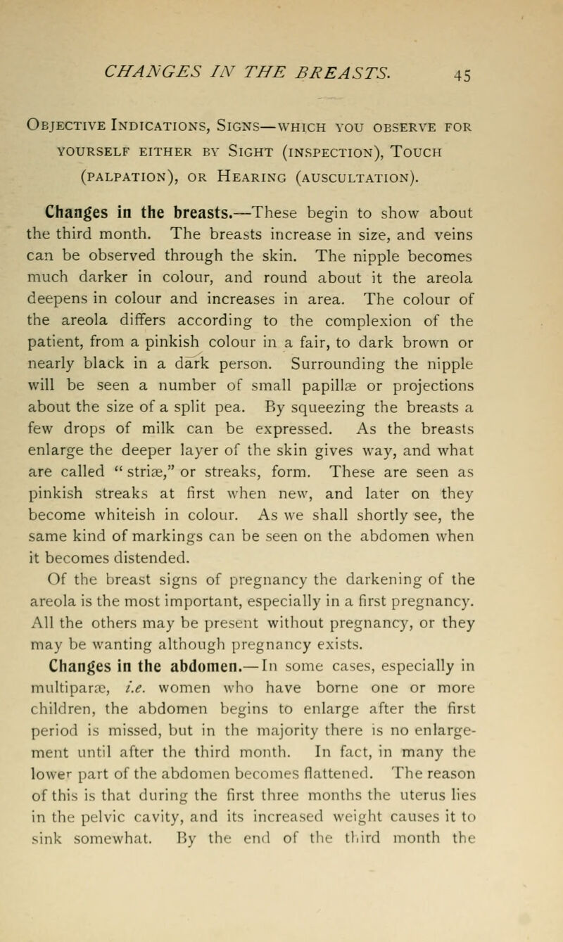 Objective Indications, Signs—which vou observe for YOURSELF either BY SiGHT (INSPECTION), ToUCH (palpation), or Hearing (auscultation). Changes in the breasts.—These begin to show about the third month. The breasts increase in size, and veins can be observed through the skin. The nipple becomes much darker in colour, and round about it the areola deepens in colour and increases in area. The colour of the areola dififers according to the complexion of the patient, from a pinkish colour in a fair, to dark brown or nearly black in a dark person. Surrounding the nipple will be seen a number of small papillae or projections about the size of a split pea. By squeezing the breasts a few drops of milk can be expressed. As the breasts enlarge the deeper layer of the skin gives way, and what are called  striae, or streaks, form. These are seen as pinkish streaks at first when new, and later on they become whiteish in colour. As we shall shortly see, the same kind of markings can be seen on the abdomen when it becomes distended. Of the breast signs of pregnancy the darkening of the areola is the most important, especially in a first pregnancy. All the others may be present without pregnancy, or they may be wanting although pregnancy exists. Changes in the abdomen.—In some cases, especially in multiparcC, i.e. women who have borne one or more children, the abdomen begins to enlarge after the first period is missed, but in the majority there is no enlarge- ment until after the third month. In fact, in many the lower part of the abdomen becomes flattened. The reason of this is that during the first three months the uterus lies in the pelvic cavity, and its increased weight causes it to sink somewhat. By the end of the third month the