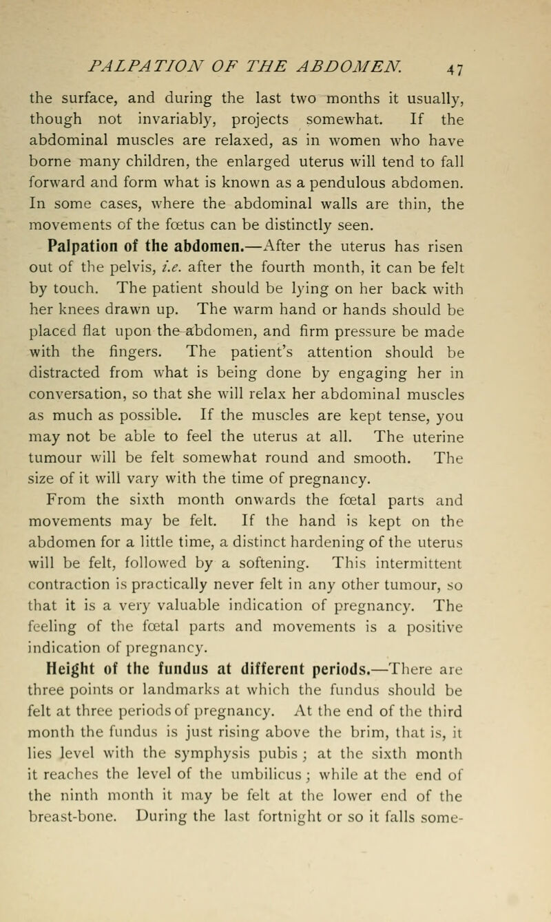 the surface, and during the last two months it usually, though not invariably, projects somewhat. If the abdominal muscles are relaxed, as in women who have borne many children, the enlarged uterus will tend to fall forward and form what is known as a pendulous abdomen. In some cases, where the abdominal walls are thin, the movements of the foetus can be distinctly seen. Palpation of the abdomen.—After the uterus has risen out of the pelvis, i.e. after the fourth month, it can be felt by touch. The patient should be lying on her back with her knees drawn up. The warm hand or hands should be placed flat upon the^-abdomen, and firm pressure be made with the fingers. The patient's attention should be distracted from what is being done by engaging her in conversation, so that she will relax her abdominal muscles as much as possible. If the muscles are kept tense, you may not be able to feel the uterus at all. The uterine tumour will be felt somewhat round and smooth. The size of it will vary with the time of pregnancy. From the sixth month onwards the fcetal parts and movements may be felt. If the hand is kept on the abdomen for a little time, a distinct hardening of the uterus will be felt, followed by a softening. This intermittent contraction is practically never felt in any other tumour, so that it is a very valuable indication of pregnancy. The feeling of the fcetal parts and movements is a positive indication of pregnancy. Height of the fundus at different periods.—There are three points or landmarks at which the fundus should be felt at three periods of pregnancy. At the end of the third month the fundus is just rising above the brim, that is, it lies level with the symphysis pubis ; at the sixth month it reaches the level of the umbilicus ; while at the end of the ninth month it may be felt at the lower end of the breast-bone. During the last fortnight or so it falls some-