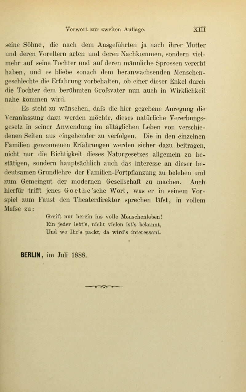 seine Söhne, die nach dem Ausgeführten ja nach ihrer Mutter und deren Voreltern arten und deren Nachkommen, sondern viel- mehr auf seine Tochter und auf deren männliche Sprossen vererbt haben, und es bliebe sonach dem heranwachsenden Menschen- geschlechte die Erfahrung vorbehalten, ob einer dieser Enkel durch die Tochter dem berühmten Grofsvater nun auch in Wirklichkeit nahe kommen wird. Es steht zu wünschen, dafs die hier gegebene Anregung die Veranlassung dazu werden möchte, dieses natürliche Vererbungs- gesetz in seiner Anwendung im alltäglichen Leben von verschie- denen Seiten aus eingehender zu verfolgen. Die in den einzelnen Familien gewonnenen Erfahrungen werden sicher dazu beitragen, nicht nur die Richtigkeit dieses Naturgesetzes allgemein zu be- stätigen, sondern hauptsächlich auch das Interesse an dieser be- deutsamen Grundlehre der Familien-Fortpflanzung zu beleben und zum Gemeingut der modernen Gesellschaft zu machen. Auch hierfür trifft jenes Goethe'sehe Wort, was er in seinem Vor- spiel zum Faust den Theaterdirektor sprechen läfst, in vollem Mafse zu: Greift nur herein ins volle Menschenleben! Ein jeder lebt's, nicht vielen ist's bekannt, Und wo Ihr's packt, da wird's interessant. BERLIN, im Juli 1888.