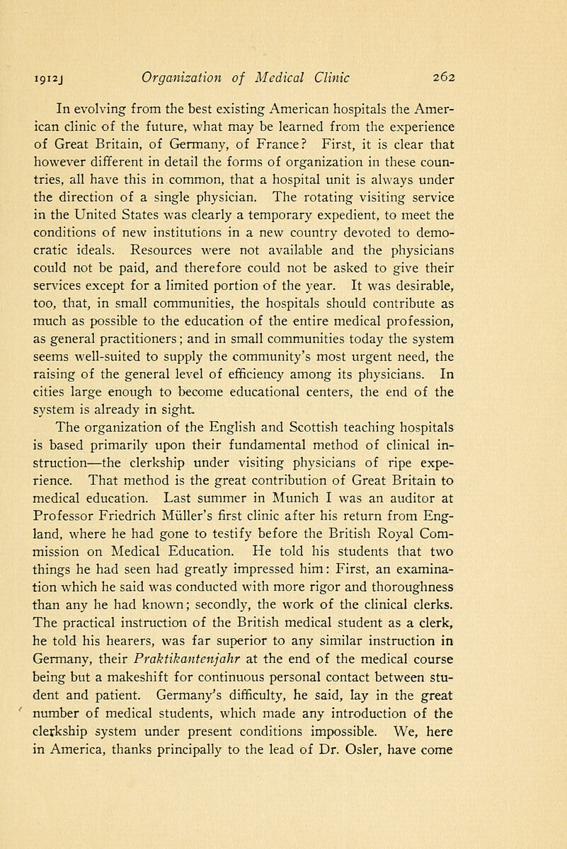 In evolving from the best existing American hospitals the Amer- ican clinic of the future, what may be learned from the experience of Great Britain, of Germany, of France? First, it is clear that however different in detail the forms of organization in these coun- tries, all have this in common, that a hospital unit is always under the direction of a single physician. The rotating visiting service in the United States was clearly a temporary expedient, to meet the conditions of new institutions in a new country devoted to demo- cratic ideals. Resources were not available and the physicians could not be paid, and therefore could not be asked to give their services except for a limited portion of the 3'ear. It was desirable, too, that, in small communities, the hospitals should contribute as much as possible to the education of the entire medical profession, as general practitioners; and in small communities today the system seems well-suited to supply the community's most urgent need, the raising of the general level of efficiency among its physicians. In cities large enough to become educational centers, the end of the system is already in sight The organization of the English and Scottish teaching hospitals is based primarily upon their fundamental method of clinical in- struction—the clerkship under visiting physicians of ripe expe- rience. That method is the great contribution of Great Britain to medical education. Last summer in Munich I was an auditor at Professor Friedrich Miiller's first clinic after his return from Eng- land, where he had gone to testify before the British Royal Com- mission on Medical Education. He told his students that two things he had seen had greatly impressed him: First, an examina- tion which he said was conducted with more rigor and thoroughness than any he had known; secondly, the work of the clinical clerks. The practical instruction of the British medical student as a clerk, he told his hearers, was far superior to any similar instruction in Germany, their Praktikantenjahr at the end of the medical course being but a makeshift for continuous personal contact between stu- dent and patient. Germany's difficulty, he said, lay in the great number of medical students, which made any introduction of the clerkship system under present conditions impossible. We, here in America, thanks principally to the lead of Dr. Osier, have come