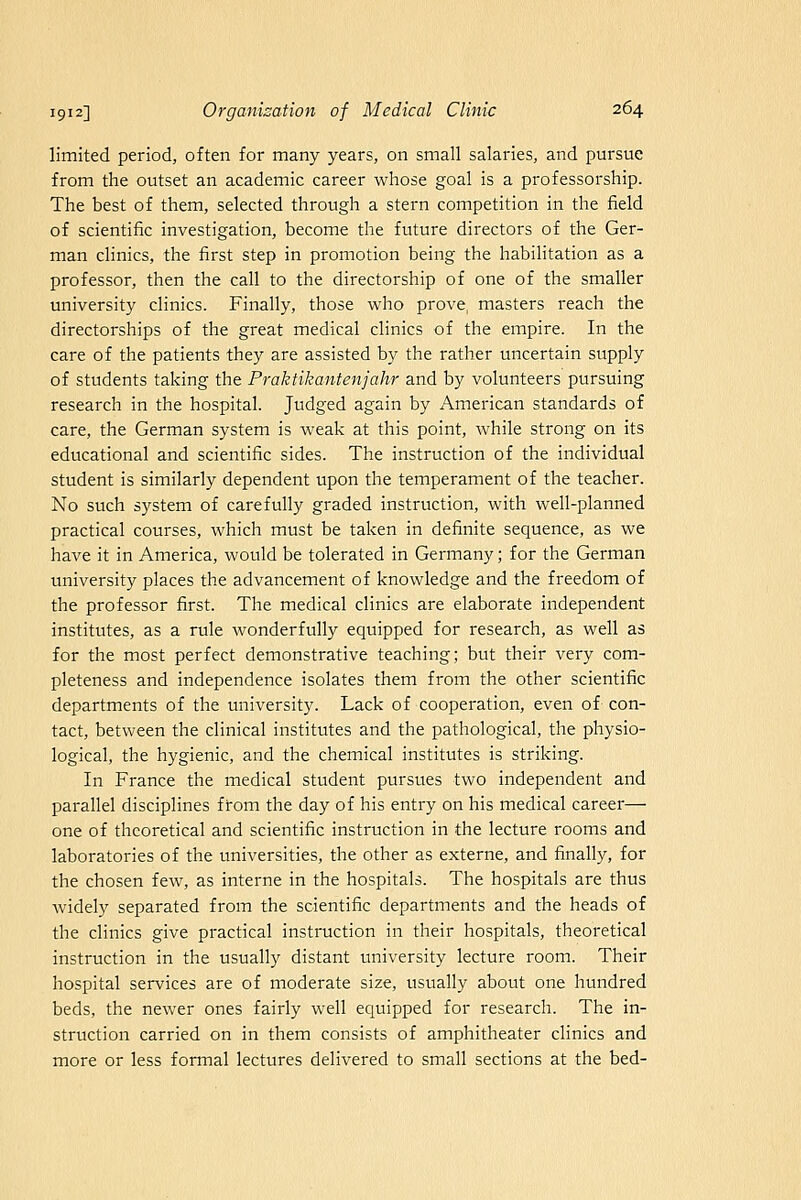 limited period, often for many years, on small salaries, and pursue from the outset an academic career whose goal is a professorship. The best of them, selected through a stern competition in the field of scientific investigation, become the future directors of the Ger- man clinics, the first step in promotion being the habilitation as a professor, then the call to the directorship of one of the smaller university clinics. Finally, those who prove, masters reach the directorships of the great medical clinics of the empire. In the care of the patients they are assisted by the rather uncertain supply of students taking the Praktikantenjahr and by volunteers pursuing research in the hospital. Judged again by American standards of care, the German system is weak at this point, Avhile strong on its educational and scientific sides. The instruction of the individual student is similarly dependent upon the temperament of the teacher. No such system of carefully graded instruction, with well-planned practical courses, which must be taken in definite sequence, as we have it in America, would be tolerated in Germany; for the German university places the advancement of knowledge and the freedom of the professor first. The medical clinics are elaborate independent institutes, as a rule wonderfully equipped for research, as well as for the most perfect demonstrative teaching; but their very com- pleteness and independence isolates them from the other scientific departments of the university. Lack of cooperation, even of con- tact, between the clinical institutes and the pathological, the physio- logical, the hygienic, and the chemical institutes is striking. In France the medical student pursues two independent and parallel disciplines from the day of his entry on his medical career— one of theoretical and scientific instruction in the lecture rooms and laboratories of the universities, the other as externe, and finally, for the chosen few, as interne in the hospitals. The hospitals are thus Avidely separated from the scientific departments and the heads of the clinics give practical instruction in their hospitals, theoretical instruction in the usually distant university lecture room. Their hospital services are of moderate size, usually about one hundred beds, the newer ones fairly well equipped for research. The in- struction carried on in them consists of amphitheater clinics and more or less formal lectures delivered to small sections at the bed-