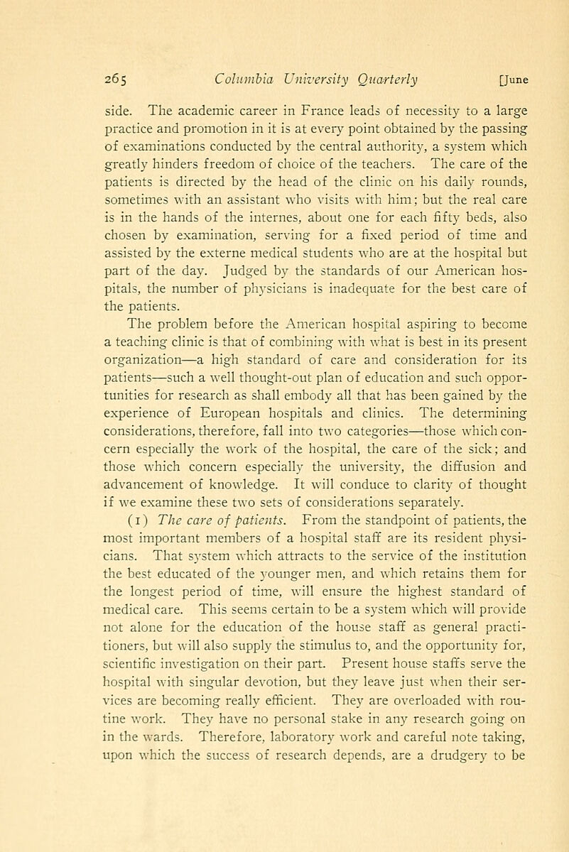 side. The academic career in France leads of necessity to a large practice and promotion in it is at every point obtained by the passing of examinations conducted by the central authority, a system which greatly hinders freedom of choice of the teachers. The care of the patients is directed by the head of the clinic on his daily rounds, sometimes with an assistant who visits with him; but the real care is in the hands of the internes, about one for each fifty beds, also chosen by examination, serving for a fixed period of time and assisted by the externe medical students who are at the hospital but part of the day. Judged by the standards of our American hos- pitals, the number of physicians is inadequate for the best care of the patients. The problem before the American hospital aspiring to become a teaching clinic is that of combining with what is best in its present organization—a high standard of care and consideration for its patients—such a well thought-out plan of education and such oppor- tunities for research as shall embody all that has been gained by the experience of European hospitals and clinics. The determining considerations, therefore, fall into two categories—those which con- cern especially the work of the hospital, the care of the sick; and those which concern especially the university, the diffusion and advancement of knowledge. It will conduce to clarity of thought if w€ examine these two sets of considerations separately. (i) The care of patients. From the standpoint of patients, the most important members of a hospital staff are its resident physi- cians. That system which attracts to the service of the institution the best educated of the younger men, and which retains them for the longest period of time, will ensure the highest standard of medical care. This seems certain to be a system which will provide not alone for the education of the house staff as general practi- tioners, but will also supply the stimulus to, and the opportunity for, scientific investigation on their part. Present house staffs serve the hospital with singular devotion, but they leave just when their ser- vices are becoming really efficient. They are overloaded with rou- tine Vv'ork. They have no personal stake in any research going on in the wards. Therefore, laboratory work and careful note taking, upon which the success of research depends, are a drudgery to be