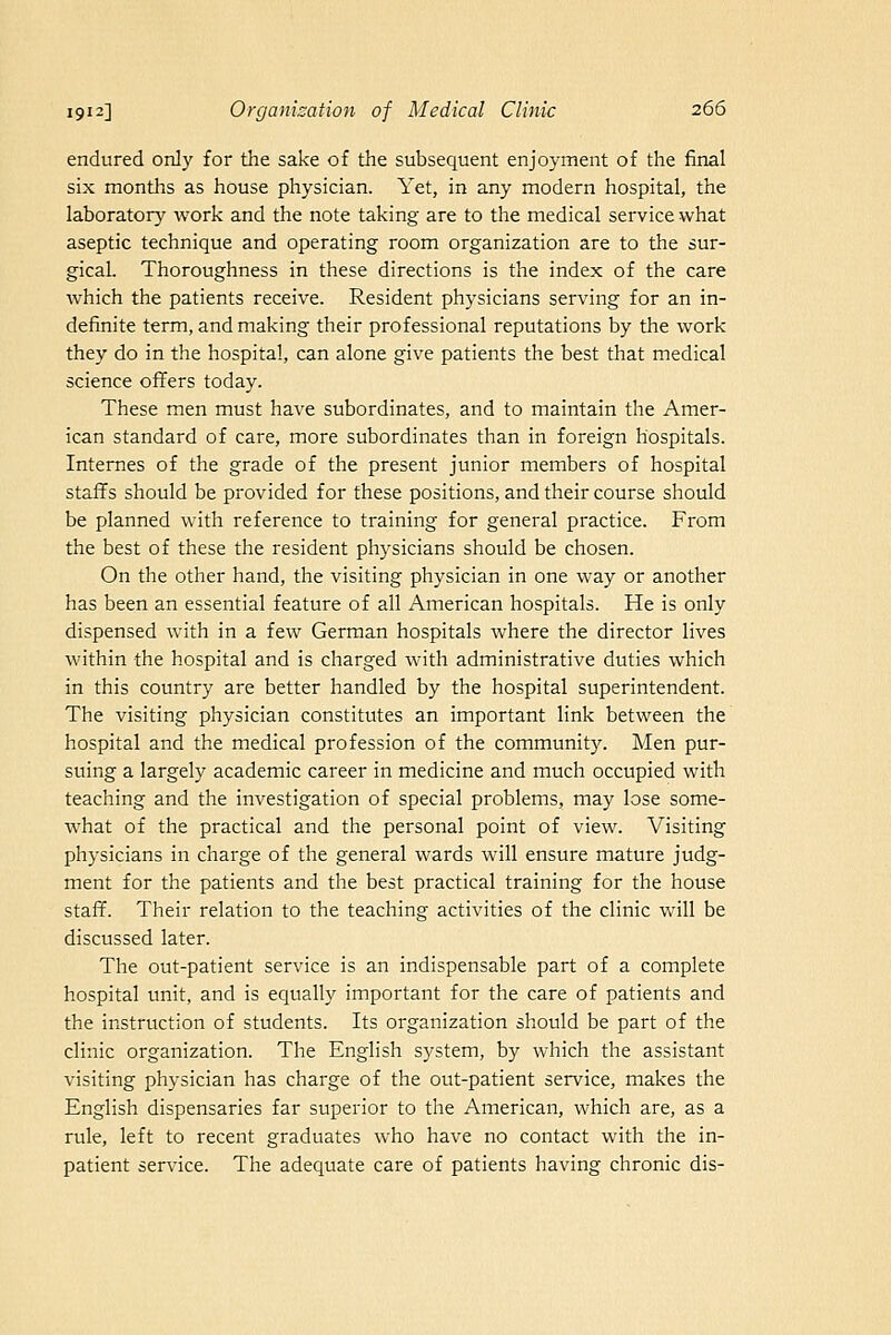 endured only for the sake of the subsequent enjoyment of the final six months as house physician. Yet, in any modern hospital, the laboratory work and the note taking are to the medical service what aseptic technique and operating room organization are to the sur- gical Thoroughness in these directions is the index of the care which the patients receive. Resident physicians serving for an in- definite term, and making their professional reputations by the work they do in the hospital, can alone give patients the best that medical science offers today. These men must have subordinates, and to maintain the Amer- ican standard of care, more subordinates than in foreign hospitals. Internes of the grade of the present junior members of hospital staffs should be provided for these positions, and their course should be planned with reference to training for general practice. From the best of these the resident physicians should be chosen. On the other hand, the visiting physician in one way or another has been an essential feature of all American hospitals. He is only dispensed with in a few German hospitals where the director lives within the hospital and is charged with administrative duties which in this country are better handled by the hospital superintendent. The visiting physician constitutes an important link between the hospital and the medical profession of the communit3^ Men pur- suing a largely academic career in medicine and much occupied with teaching and the investigation of special problems, may lose some- what of the practical and the personal point of view. Visiting physicians in charge of the general wards will ensure mature judg- ment for the patients and the best practical training for the house staff. Their relation to the teaching activities of the clinic will be discussed later. The out-patient service is an indispensable part of a complete hospital unit, and is equally important for the care of patients and the instruction of students. Its organization should be part of the clinic organization. The English system, by which the assistant visiting physician has charge of the out-patient service, makes the English dispensaries far superior to the American, which are, as a rule, left to recent graduates who have no contact with the in- patient service. The adequate care of patients having chronic dis-