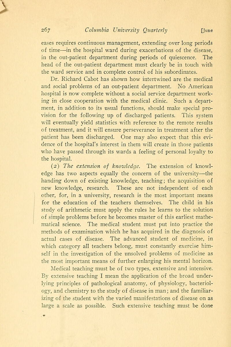 eases requires continuous management, extending over long periods of time—in the hospital ward during exacerbations of the disease, in the out-patient department during periods of quiescence. The head of the out-patient department must clearly be in touch with the ward service and in complete control of his subordinates. Dr. Richard Cabot has shown how intertwined are the medical and social problems of an out-patient department. No American hospital is now complete without a social service department work- ing in close cooperation with the medical clinic. Such a depart- ment, in addition to its usual functions, should make special pro- vision for the following up of discharged patients. This system will eventually yield statistics with reference to the remote results of treatment, and it will ensure perseverance in treatment after the patient has been discharged. One may also expect that this evi- dence of the hospital's interest in them will create in those patients who have passed through its wards a feeling of personal loyalty to the hospital. (2) The extension of knowledge. The extension of knowl- edge has two aspects equally the concern of the university—the handing down of existing knowledge, teaching; the acquisition of new knowledge, research. These are not independent of each other, for, in a university, research is the most important means for the education of the teachers themselves. The child in his study of arithmetic must apply the rules he learns to the solution of simple problems before he becomes master of this earliest mathe- matical science. The medical student must put into practice the methods of examination which he has acquired in the diagnosis of actual cases of disease. The advanced student of medicine, in which category all teachers belong, must constantly exercise him- self in the investigation of the unsolved problems of medicine as the most important means of further enlarging his mental horizon. Medical teaching must be of two types, extensive and intensive. By extensive teaching I mean the apphcation of the broad under- lying principles of pathological anatomy, of physiology, bacteriol- ogy, and chemistry to the study of disease in man; and the familiar- izing of the student with the varied manifestations of disease on as large a scale as possible. Such extensive teaching must be done