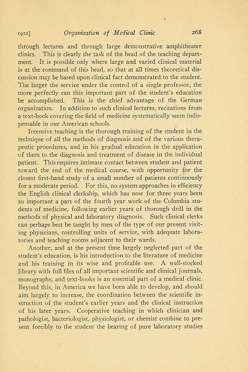 through lectures and through large demonstrative amphitheater clinics. This is clearly the task of the head of the teaching depart- ment. It is possible only where large and varied clinical material is at the command of this head, so that at all times theoretical dis- cussion may be based upon clinical fact demonstrated to the student. The larger the service under the control of a single professor, the more perfectly can this important part of the student's education be accomplished. This is the chief advantage of the German organization. In addition to such clinical lectures, recitations from a text-book covering the field of medicine systematically seem indis- pensable in our American schools. Intensive teaching is the thorough training of the student in the technique of all the methods of diagnosis and of the various thera- peutic procedures, and in his gradual education in the application of them to the diagnosis and treatment of disease in the individual patient. This requires intimate contact between student and patient toward the end of the medical course, with opportunity for the closest first-hand study of a small number of patients continuously for a moderate period. For this, no system approaches in efficiency the English clinical clerkship, which has now for three years been so important a part of the fourth year work of the Columbia stu- dents of medicine, following earlier years of thorough drill in the methods of physical and laboratory diagnosis. Such clinical clerks can perhaps best be taught by men of the type of our present visit- ing physicians, controlling units of service, with adequate labora- tories and teaching rooms adjacent to their wards. Another, and at the present time largely neglected part of the student's education, is his introduction to the literature of medicine and his training in its wise and profitable use. A well-stocked library with full files of all important scientific and clinical journals, monographs, and text-books is an essential part of a medical clinic. Beyond this, in America we have been able to develop, and should aim largely to increase, the coordination between the scientific in- struction of the student's earlier years and the clinical instruction of his later years. Cooperative teaching in which clinician and pathologist, bacteriologist, physiologist, or chemist combine to pre- sent forcibly to the student the bearing of pure laboratory studies