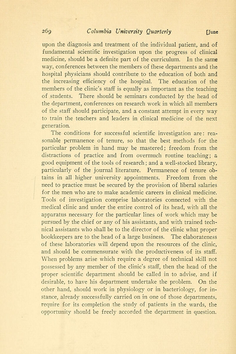 upon the diagnosis and treatment of the individual patient, and of fundamental scientific investigation upon the progress of clinical medicine, should be a definite part of the curriculum. In the same way, conferences between the members of these departments and the hospital physicians should contribute to the education of both and the increasing efficiency of the hospital. The education of the members of the clinic's staff is equally as important as the teaching of students. There should be seminars conducted by the head of the department, conferences on research work in which all members of the staft' should participate, and a constant attempt in every way to train the teachers and leaders in clinical medicine of the next generation. The conditions for successful scientific investigation are: rea- sonable permanence of tenure, so that the best methods for the particular problem in hand may be mastered; freedom from the distractions of practice and from overmuch routine teaching; a good equipment of the tools of research; and a well-stocked library, particularly of the journal literature. Permanence of tenure ob- tains in all higher university appointments. Freedom from the need to practice must be secured by the provision of liberal salaries for the men who are to make academic careers in clinical medicine. Tools of investigation comprise laboratories connected with the medical clinic and under the entire control of its head, with all the apparatus necessary for the particular lines of work which may be pursued by the chief or any of his assistants, and with trained tech- nical assistants who shall be to the director of the clinic what proper bookkeepers are to the head of a large business. The elaborateness of these laboratories will depend upon the resources of the clinic, and should be commensurate with the productiveness of its staff. When problems arise which require a degree of technical skill not possessed by any member of the clinic's staff, then the head of the proper scientific department should be called in to advise, and if desirable, to have his department undertake the problem. On the other hand, should work in physiology or in bacteriology, for in- stance, already successfully carried on in one of those departments, require for its completion the study of patients in the wards, the opportunity should be freely accorded the department in question.