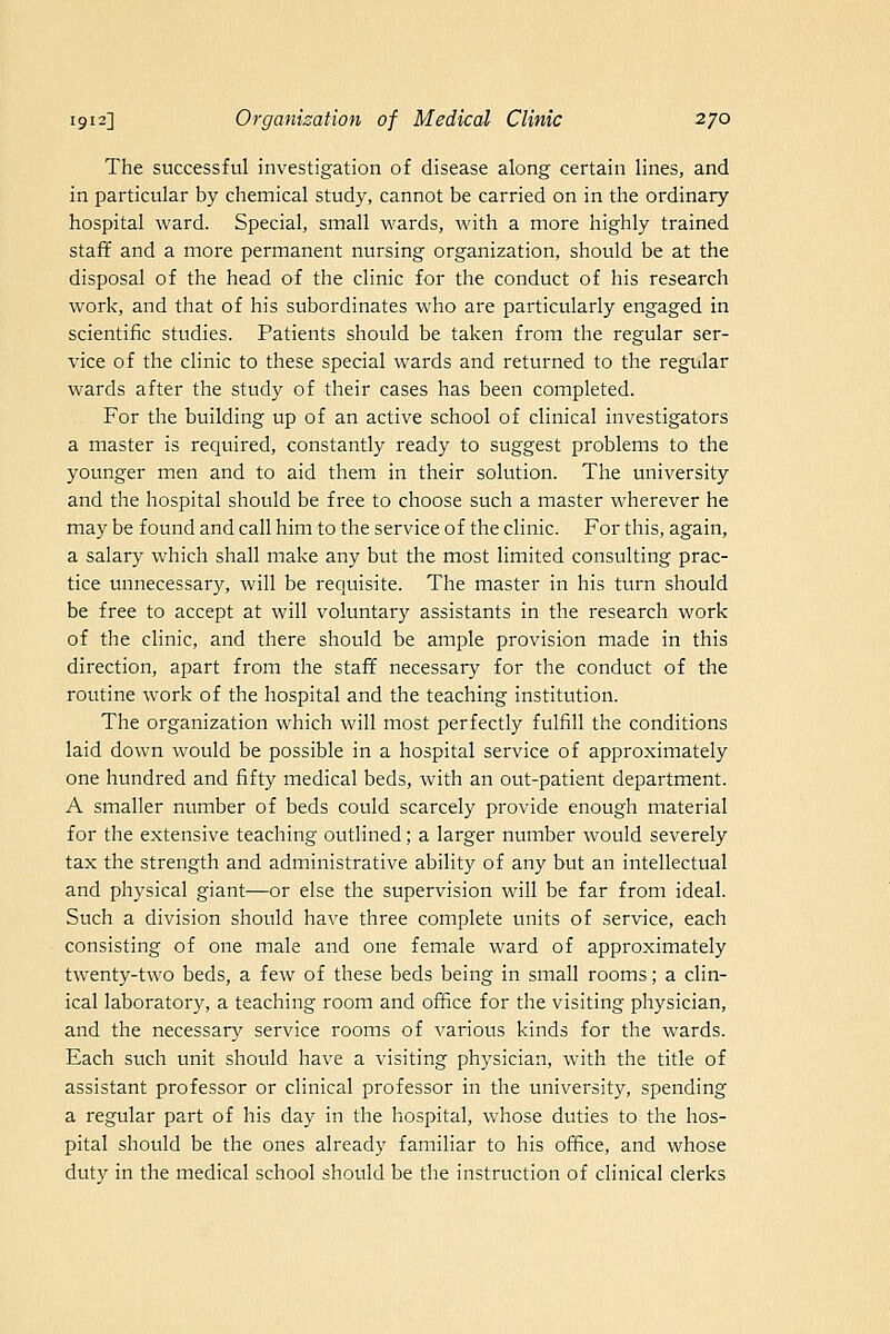 The successful investigation of disease along certain lines, and in particular by chemical study, cannot be carried on in the ordinary hospital ward. Special, small wards, with a more highly trained staff and a more permanent nursing organization, should be at the disposal of the head of the clinic for the conduct of his research work, and that of his subordinates who are particularly engaged in scientific studies. Patients should be taken from the regular ser- vice of the clinic to these special wards and returned to the regular wards after the study of their cases has been completed. For the building up of an active school of clinical investigators a master is required, constantly ready to suggest problems to the younger men and to aid them in their solution. The university and the hospital should be free to choose such a master wherever he may be found and call him to the service of the clinic. For this, again, a salary which shall make any but the most limited consulting prac- tice unnecessary, will be requisite. The master in his turn should be free to accept at will voluntary assistants in the research work of the clinic, and there should be ample provision made in this direction, apart from the stafif necessary for the conduct of the routine work of the hospital and the teaching institution. The organization which will most perfectly fulfill the conditions laid down would be possible in a hospital service of approximately one hundred and fifty medical beds, with an out-patient department. A smaller number of beds could scarcely provide enough material for the extensive teaching outlined; a larger number would severely tax the strength and administrative ability of any but an intellectual and physical giant—or else the supervision will be far from ideal. Such a division should have three complete units of service, each consisting of one male and one female ward of approximately twenty-two beds, a few of these beds being in small rooms; a clin- ical laboratory, a teaching room and office for the visiting physician, and the necessary service rooms of various kinds for the wards. Each such unit should have a visiting physician, with the title of assistant professor or clinical professor in the university, spending a regular part of his day in the hospital, whose duties to the hos- pital should be the ones already familiar to his office, and whose duty in the medical school should be the instruction of clinical clerks