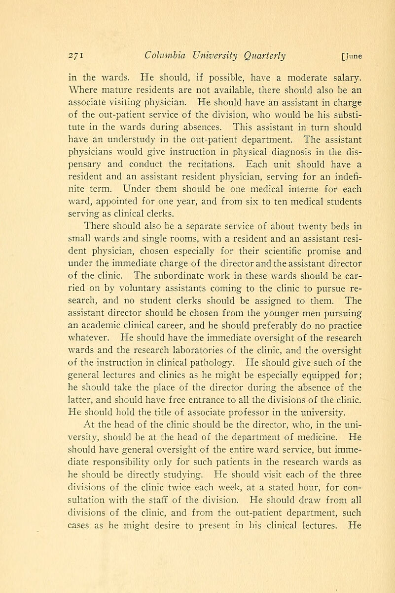 in the wards. He should, if possible, have a moderate salary. Where mature residents are not available, there should also be an associate visiting physician. He should have an assistant in charge of the out-patient service of the division, who would be his substi- tute in the wards during absences. This assistant in turn should have an understudy in the out-patient department. The assistant physicians would give instruction in physical diagnosis in the dis- pensary and conduct the recitations. Each unit should have a resident and an assistant resident ph3'sician, serving for an indefi- nite term. Under them should be one medical interne for each ward, appointed for one year, and from six to ten medical students serving as clinical clerks. There should also be a separate service of about twenty beds in small wards and single rooms, with a resident and an assistant resi- dent physician, chosen especially for their scientific promise and under the immediate charge of the director and the assistant director of the clinic. The subordinate work in these wards should be car- ried on by voluntary assistants coming to the clinic to pursue re- search, and no student clerks should be assigned to them. The assistant director should be chosen from the younger men pursuing an academic clinical career, and he should preferably do no practice whatever. He should have the immediate oversight of the research wards and the research laboratories of the clinic, and the oversight of the instruction in clinical pathology. He should give such of the general lectures and clinics as he might be especially equipped for; he should take the place of the director during the absence of the latter, and should have free entrance to all the divisions of the clinic. He should hold the title of associate professor in the university. At the head of the clinic should be the director, who, in the uni- versity, should be at the head of the department of medicine. He should have general oversight of the entire ward service, but imme- diate responsibility only for such patients in the research wards as he should be directly studying. He should visit each of the three divisions of the clinic twice each week, at a stated hour, for con- sultation with the staff of the division. He should draw from all divisions of the clinic, and from the out-patient department, such cases as he might desire to present in his clinical lectures. He
