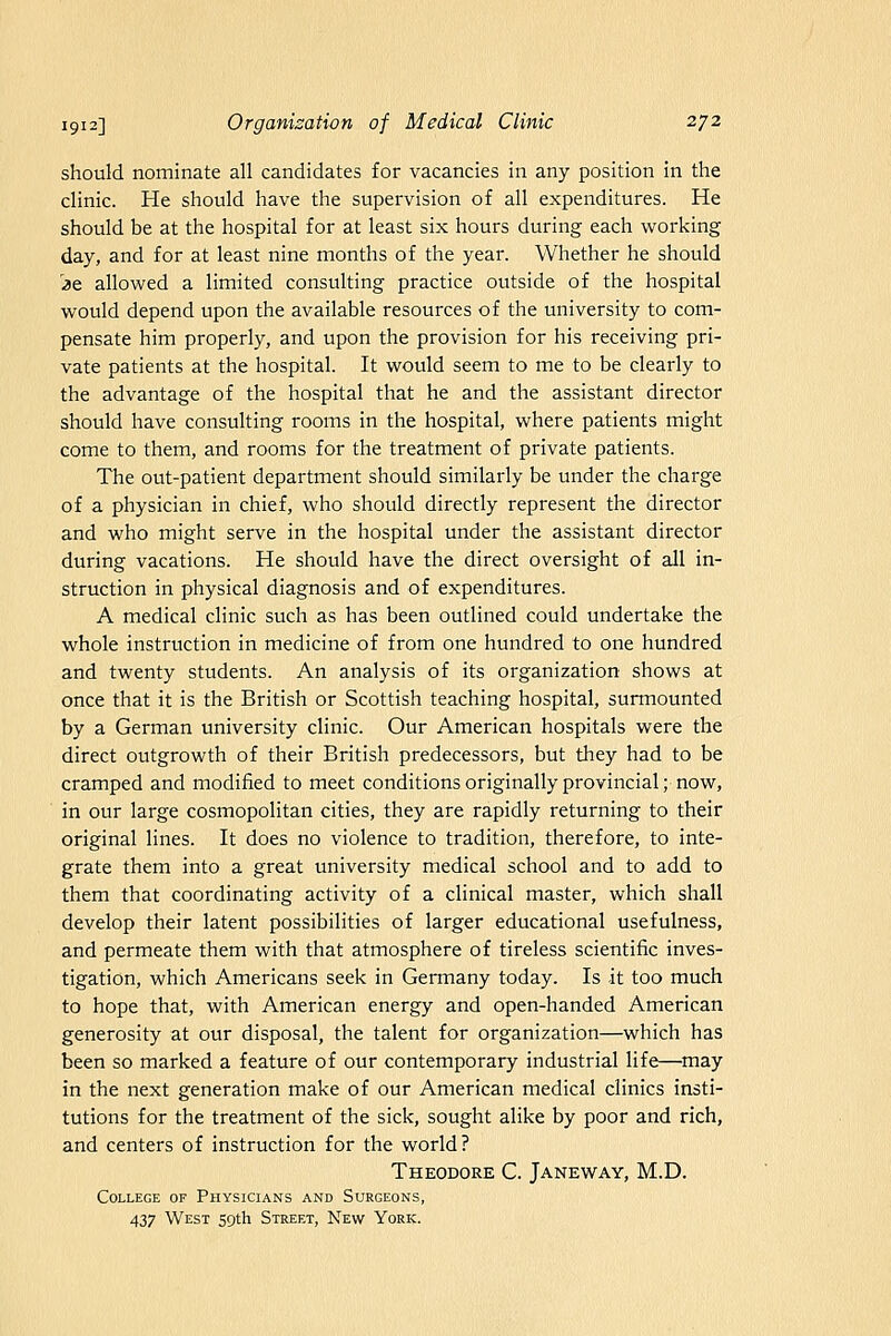 should nominate all candidates for vacancies in any position in the clinic. He should have the supervision of all expenditures. He should be at the hospital for at least six hours during each working day, and for at least nine months of the year. Whether he should ]3e allowed a limited consulting practice outside of the hospital would depend upon the available resources of the university to com- pensate him properly, and upon the provision for his receiving pri- vate patients at the hospital. It would seem to me to be clearly to the advantage of the hospital that he and the assistant director should have consulting rooms in the hospital, where patients might come to them, and rooms for the treatment of private patients. The out-patient department should similarly be under the charge of a physician in chief, who should directly represent the director and who might serve in the hospital under the assistant director during vacations. He should have the direct oversight of all in- struction in physical diagnosis and of expenditures. A medical clinic such as has been outlined could undertake the whole instruction in medicine of from one hundred to one hundred and twenty students. An analysis of its organization shows at once that it is the British or Scottish teaching hospital, surmounted by a German university clinic. Our American hospitals were the direct outgrowth of their British predecessors, but they had to be cramped and modified to meet conditions originally provincial; now, in our large cosmopolitan cities, they are rapidly returning to their original lines. It does no violence to tradition, therefore, to inte- grate them into a great university medical school and to add to them that coordinating activity of a clinical master, which shall develop their latent possibilities of larger educational usefulness, and permeate them with that atmosphere of tireless scientific inves- tigation, which Americans seek in Germany today. Is it too much to hope that, with American energy and open-handed American generosity at our disposal, the talent for organization—which has been so marked a feature of our contemporary industrial life—may in the next generation make of our American medical clinics insti- tutions for the treatment of the sick, sought alike by poor and rich, and centers of instruction for the world? Theodore C. Janeway, M.D. College of Physicians and Surgeons, 437 West sgth Street, New York.