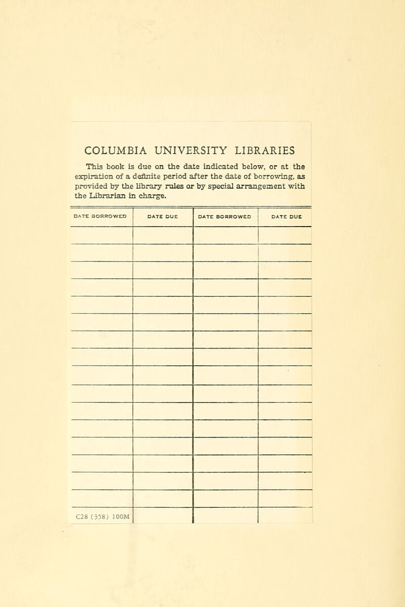 COLUMBIA UNIVERSITY LIBRARIES This book is due cm the date indicated below, or at the expiration of a deflnite period after the date of borrowing, as provided by the library rul^ or by special arrangement with the Librarian in charge. DATE BORROWED DATE DUE DATE BORROWED j DATE DUE 1 ! C28 (358^ lOOM