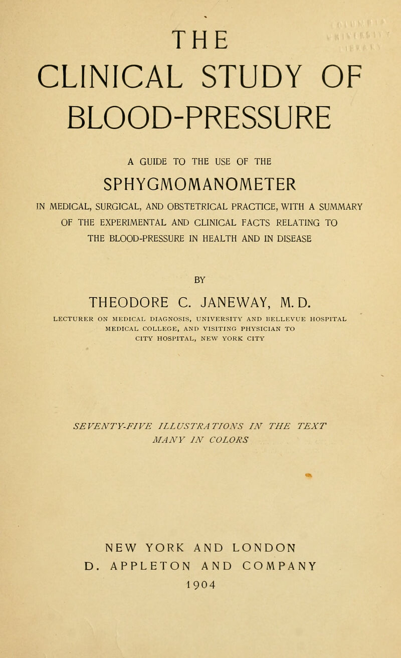 THE CLINICAL STUDY OF BLOOD-PRESSURE A GUIDE TO THE USE OF THE SPHYGMOMANOMETER IN MEDICAL, SURGICAL, AND OBSTETRICAL PRACTICE, WITH A SUMMARY OF THE EXPERIMENTAL AND CLINICAL FACTS RELATING TO THE BLOOD-PRESSURE IN HEALTH AND IN DISEASE BY THEODORE C. JANEWAY, M. D. LECTURER ON MEDICAL DIAGNOSIS, UNIVERSITY AND BELLEVUE HOSPITAL MEDICAL COLLEGE, AND VISITING PHYSICIAN TO CITY HOSPITAL, NEW YORK CITY SEVENTY-FIVE ILLUSTRATIONS IN THE TEXT MANY IN COLORS NEW YORK AND LONDON D. APPLETON AND COMPANY 1904