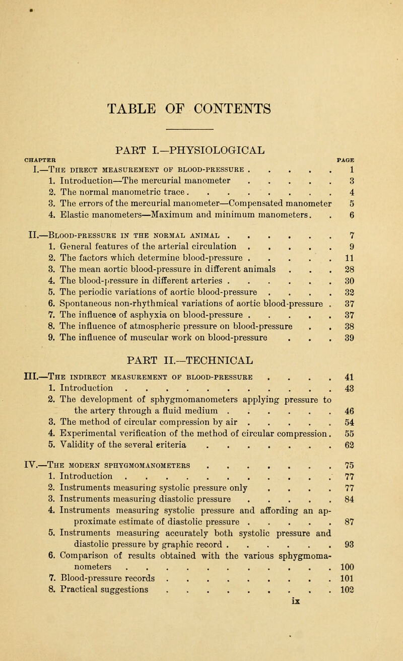 TABLE OF CONTENTS PART I.—PHYSIOLOGICAL CHAPTER PAGE I.—The direct measurement of blood-pressure 1 1. Introduction—The mercurial manometer 3 2. The normal manometric trace 4 3. The errors of the mercurial manometer—Compensated manometer 5 4. Elastic manometers—Maximum and minimum manometers. ood-pressure 7 9 11 28 30 32 37 37 38 39 II.—Blood-pressure in the normal animal . 1. General features of the arterial circulation 2. The factors which determine blood-pressure . 3. The mean aortic blood-pressure in different anima' 4. The blood-pressure in different arteries . 5. The periodic variations of aortic blood-pressure 6. Spontaneous non-rhythmical variations of aortic b 7. The influence of asphyxia on blood-pressure . 8. The influence of atmospheric pressure on blood-pressure 9. The influence of muscular work on blood-pressure PART II.—TECHNICAL III.—The indirect measurement of blood-pressure .... 41 1. Introduction 43 2. The development of sphygmomanometers applying pressure to the artery through a fluid medium 46 3. The method of circular compression by air 54 4. Experimental verification of the method of circular compression. 55 5. Validity of the several eriteria 62 IV.—The modern sphygmomanometers 75 1. Introduction 77 2. Instruments measuring systolic pressure only .... 77 3. Instruments measuring diastolic pressure 84 4. Instruments measuring systolic pressure and affording an ap- proximate estimate of diastolic pressure 87 5. Instruments measuring accurately both systolic pressure and diastolic pressure by graphic record 93 6. Comparison of results obtained with the various sphygmoma- nometers 100 7. Blood-pressure records 101 8. Practical suggestions 102