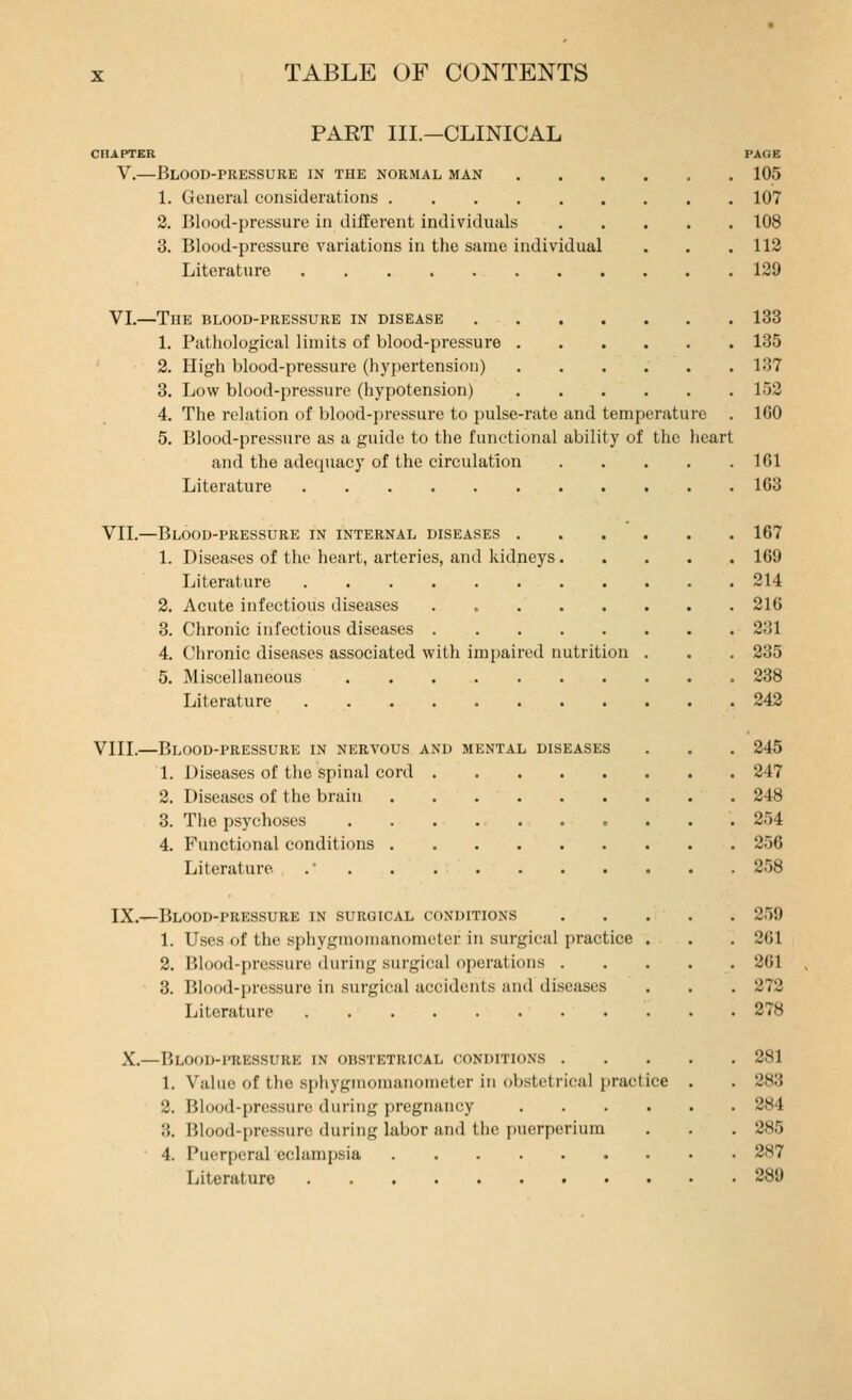 PART III.—CLINICAL CHAPTER V.—Blood-pressure in the normal man 1. General considerations 2. Blood-pressure in different individuals 3. Blood-pressure variations in the same individual Literature VL—The blood-pressure in disease .... 1. Pathological limits of blood-pressure . 2. High blood-pressure (hypertension) 3. Low blood-pressure (hypotension) 4. The relation of blood-pressure to pulse-rate and temperature 5. Blood-pressure as a guide to the functional ability of the lieart and the adequacy of the circulation Literature VII.—Blood-pressure in internal diseases . 1. Diseases of the heart, arteries, and kidneys. Literature Acute infectious diseases ..... Chronic infectious diseases Clironic diseases associated with impaired nutrition Miscellaneous Literature VIII.—Blood-pressurk in nervous and mental diseases 1. Diseases of the spinal cord . 2. Diseases of the brain 3. The psychoses .... 4. Functional conditions . Literature . . IX.—Blood-pressure in surgical conditions 1. Uses of the sphygmomanometer in surgical practice 2. Blood-pressure during surgical operations . 3. Blood-pressure in surgical accidents and diseases Literature X.- -Blood-itiessure in obstetrical conditions . 1. Value of the sphygmomanometer in obstetrical practice 2. Blood-pressure during pregnancy 3. Blood-pressure during labor and the puerperium 4. Puerperal eclampsia Literature