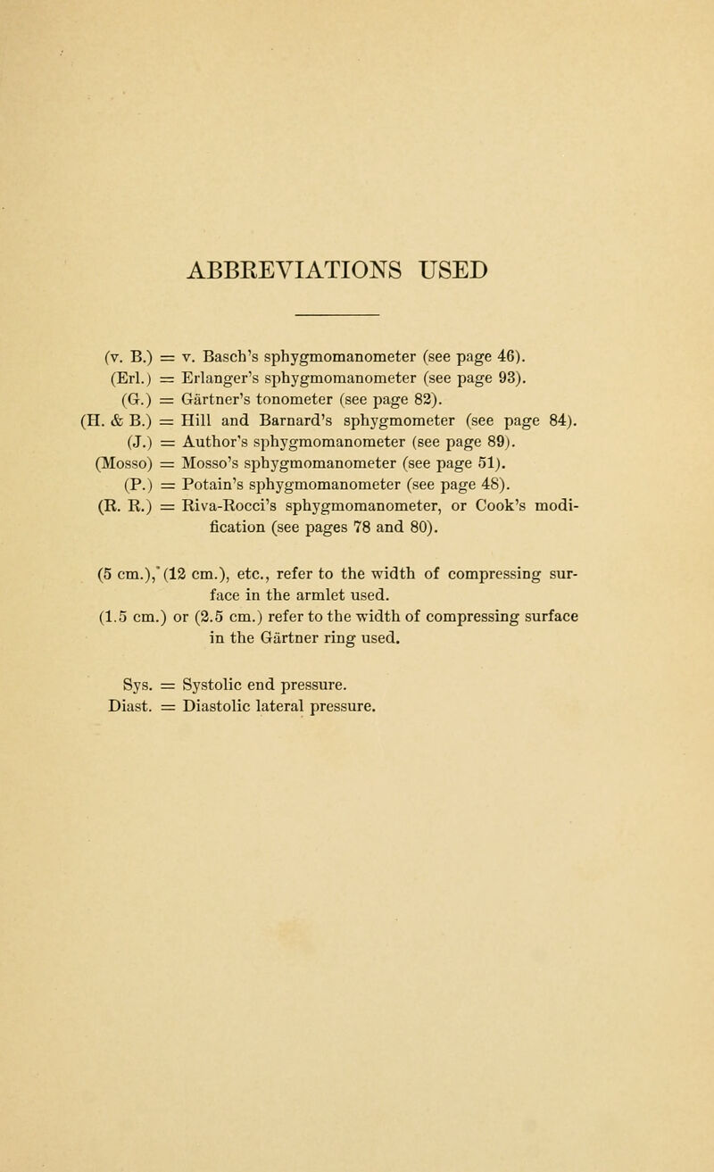 ABBEEVIATIONS USED (v. B.) = V. Basch's sphygmomanometer (see page 46). (Erl.) = Erlanger's sphygmomanometer (see page 93). (G.) = Gartner's tonometer (see page 82). (H. & B.) = Hill and Barnard's sphygmometer (see page 84). (J.) = Author's sphygmomanometer (see page 89). (Mosso) = Mosso's sphygmomanometer (see page 51). (P.) = Potain's sphygmomanometer (see page 48). (R. R.) = Riva-Rocci's sphygmomanometer, or Cook's modi- fication (see pages 78 and 80). (5 cm.),'(13 cm.), etc., refer to the width of compressing sur- face in the armlet used. (1.5 cm.) or (2.5 cm.) refer to the -width of compressing surface in the Gartner ring used. Sys. = Systolic end pressure. Diast. = Diastolic lateral pressure.