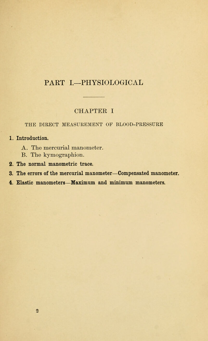 PART I.—PHYSIOLOGICAL CHAPTER I THE DIRECT MEASUREMENT OP BLOOD-PRESSURE 1. Introduction. A. The mercurial manometer. B. The kymographion. 2. The normal manometric trace. 3. The errors of the mercurial manometer—Compensated manometer. 4. Elastic manometers—Maximum and minimum manometers.