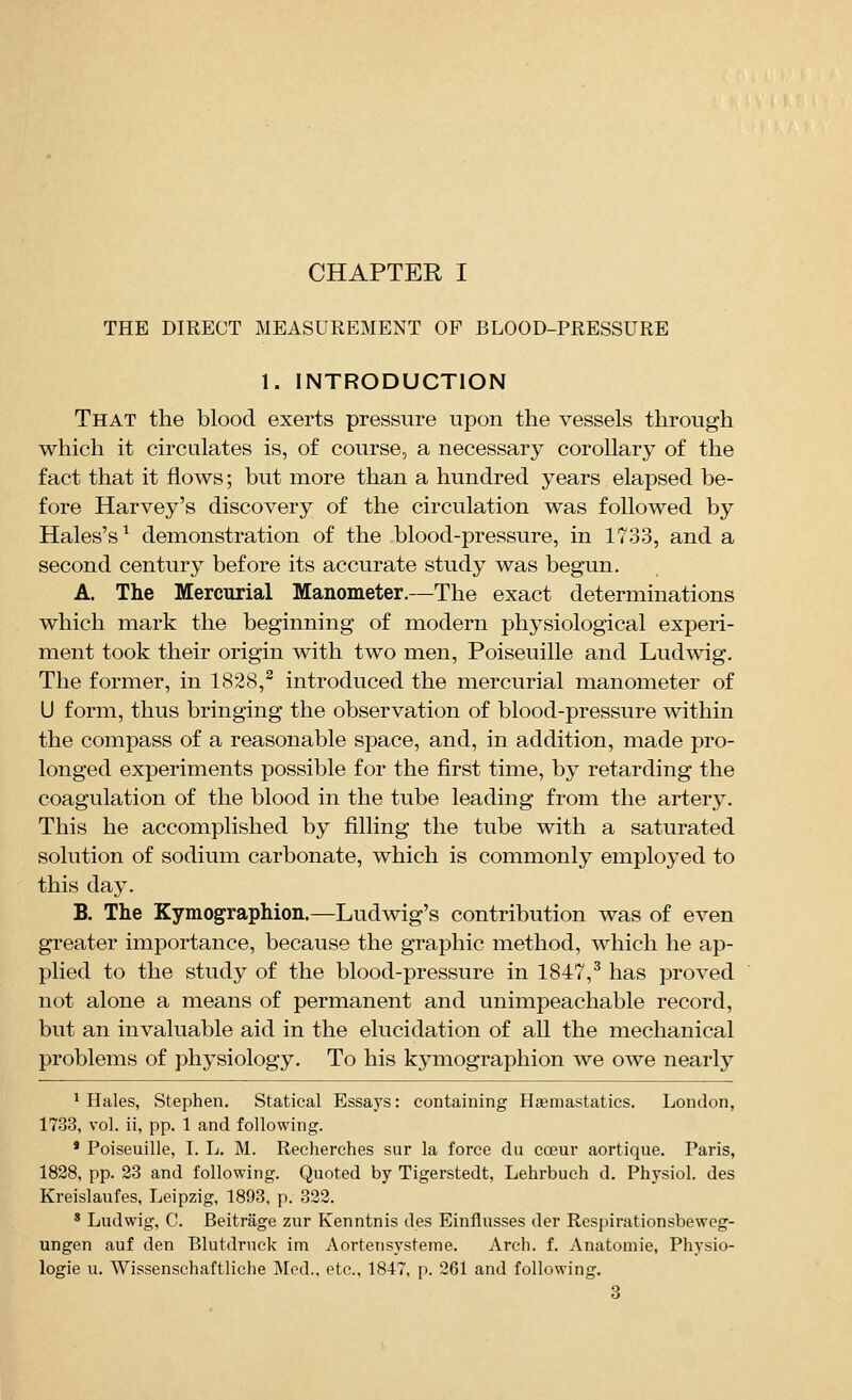 THE DIRECT MEASUREMENT OF BLOOD-PRESSURE 1. INTRODUCTION That the blood exerts pressure upon the vessels through which it circulates is, of course, a necessary corollary of the fact that it flows; but more than a hundred years elapsed be- fore Harvey's discovery of the circulation was followed by Hales's^ demonstration of the blood-pressure, in 1733, and a second century before its accurate study was begun. A. The Mercurial Manometer.—The exact determinations which mark the beginning of modern physiological experi- ment took their origin with two men, Poiseuille and Ludwig. The former, in 1828,^ introduced the mercurial manometer of U form, thus bringing the observation of blood-pressure within the compass of a reasonable space, and, in addition, made pro- longed experiments possible for the first time, by retarding the coagulation of the blood in the tube leading from the artery. This he accomplished by filling the tube with a saturated solution of sodium carbonate, which is commonly employed to this day. B. The Kymographion.—Ludwig's contribution was of even greater importance, because the graphic method, which he ap- plied to the study of the blood-pressure in 1847,^ has proved not alone a means of permanent and unimpeachable record, but an invaluable aid in the elucidation of all the mechanical problems of physiology. To his kymographion we owe nearly ' Hales, Stephen. Statical Essays: containing Hfemastatics. London, 1733, vol. ii, pp. 1 and following. * Poiseuille, I. L. M. Reeherches sur la force dii coeur aortique. Paris, 1828, pp. 23 and following. Quoted by Tigerstedt, Lehrbuch d. Physiol, des Kreislaufes, Leipzig, 1893, p. 822. * Ludwig, C. Beitrage zur Kenntnis des Einflusses der Respirationsbeweg- ungen auf den Blutdruck im Aortetisysteme. Arch. f. Anatomic, Physio- logie u. Wissenschaftliche IMod., etc., 1847, p. 261 and following.