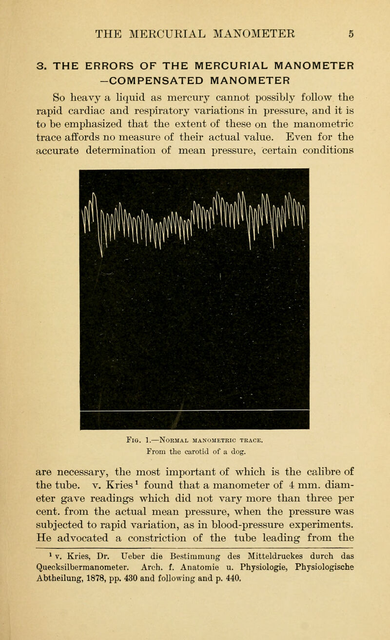 3. THE ERRORS OF THE MERCURIAL MANOMETER -COMPENSATED MANOMETER So heavy a liquid as mercury cannot possibly follow the rapid cardiac and respiratory variations in pressure, and it is to be emphasized that the extent of these on the manometric trace affords no measure of their actual value. Even for the accurate determination of mean pressure, certain conditions Fig. 1.—Normal manometric trace. From the carotid of a dog. are necessary, the most important of which is the calibre of the tube. v. Kries ^ found that a manometer of 4 mm. diam- eter gave readings which did not vary more than three per cent, from the actual mean pressure, when the pressure was subjected to rapid variation, as in blood-pressure experiments. He advocated a constriction of the tube leading from the * V. Kries, Dr. Ueber die Bestimraung des Mitteldruckes durch das Quecksilbermanometer. Arch. f. Anatomie u. Physiologie, Physiologische Abtheilung, 1878, pp. 430 and following and p. 440,