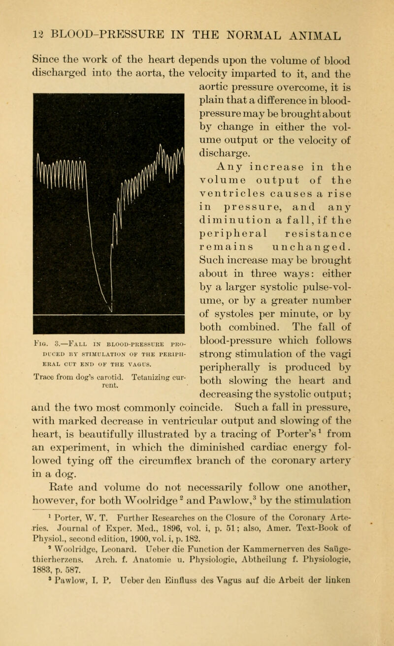 Since the work of the heart depends upon the volume of blood discharged into the aorta, the velocity imparted to it, and the aortic pressure overcome, it is plain that a difference in blood- pressure may be brought about by change in either the vol- ume output or the velocity of discharge. Any increase in the volume output of the ventricles causes a rise in pressure, and any diminution a fall, if the peripheral resistance remains unchanged. Such increase may be brought about in three ways: either by a larger systolic pulse-vol- ume, or by a greater number of systoles per minute, or by both combined. The fall of blood-pressure which follows strong stimulation of the vagi peripherally is produced by both slowing the heart and decreasing the systolic output; and the two most commonly coincide. Such a fall in pressure, with marked decrease in ventricular output and slowing of the heart, is beautifully illustrated by a tracing of Porter's * from an experiment, in which the diminished cardiac energy fol- lowed tying off the circumflex branch of the coronary artery in a dog. Rate and volume do not necessarily follow one another, however, for both Woolridge' and Pawlow,^ by the stimulation ' Porter, W, T. Further Researches on the Closure of the Coronary Arte- ries. Journal of Expcr. Med., 1896, vol. i, p. 51; also, Amer. Text-Book of Phy.siol., second edition, 1900, vol. i, p. 182. ' Woolridge, Leonard. Ueber die Function der Kammernerven des Saiige- thierhcrzens. Arch. f. Anatomic u. Physiologic, Abthcilung f. Physiologie, 1883, p. 587. ' Pawlow, I. P. Ueber den Einfluss dcs Vagus auf die Arbeit der linken Fig. 3.—Fall in blood-piiessure tro- dl'ced by stimulation of the periph- eral cut end of the vagus. Trace from dog's carotid. Tetauizing cur- rent.