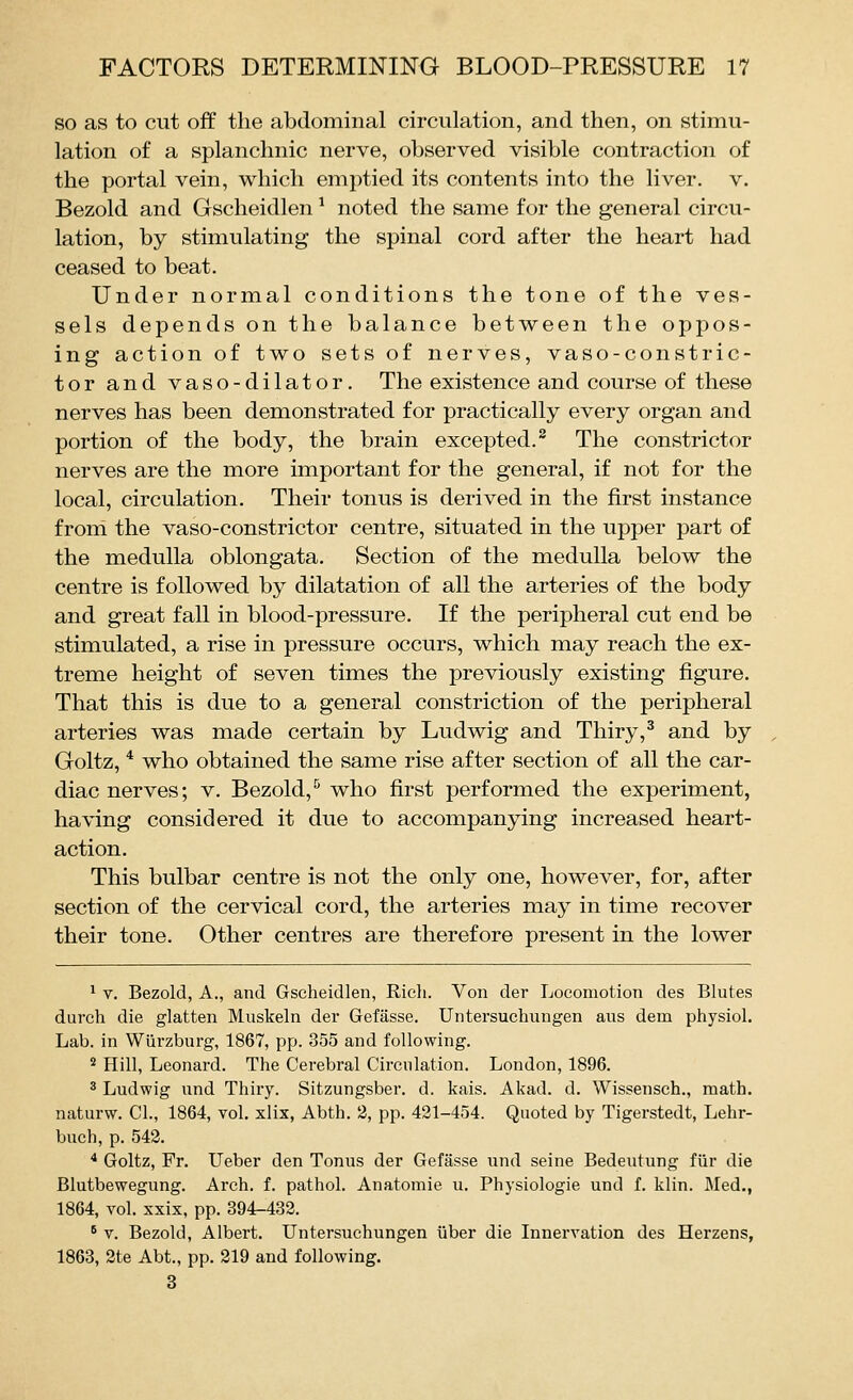 so as to cut off the abdominal circulation, and then, on stimu- lation of a splanchnic nerve, observed visible contraction of the portal vein, which emptied its contents into the liver, v. Bezold and Gscheidlen ^ noted the same for the general circu- lation, by stimulating the spinal cord after the heart had ceased to beat. Under normal conditions the tone of the ves- sels depends on the balance between the oppos- ing action of two sets of nerves, vaso-constric- tor and vaso-dilator. The existence and course of these nerves has been demonstrated for practically every organ and portion of the body, the brain excepted.^ The constrictor nerves are the more important for the general, if not for the local, circulation. Their tonus is derived in the first instance from the vaso-constrictor centre, situated in the upper part of the medulla oblongata. Section of the medulla below the centre is followed by dilatation of all the arteries of the body and great fall in blood-pressure. If the peripheral cut end be stimulated, a rise in pressure occurs, which may reach the ex- treme height of seven times the previously existing figure. That this is due to a general constriction of the peripheral arteries was made certain by Ludwig and Thiry,^ and by Goltz, * who obtained the same rise after section of all the car- diac nerves; V. Bezold,^ who first performed the experiment, having considered it due to accompanying increased heart- action. This bulbar centre is not the only one, however, for, after section of the cervical cord, the arteries may in time recover their tone. Other centres are therefore present in the lower 1 V. Bezold, A., and Gscheidlen, Rich. Von der Locomotion des Blutes durch die glatten Muskeln der Gefasse. Untersuchungen ans dem physiol. Lab. in Wiirzburg, 1867, pp. 355 and following. * Hill, Leonard. The Cerebral Circulation. London, 1896. 3 Ludwig und Thiry. Sitzungsber. d. kais. Akad. d. Wissensch., math, naturw. CI., 1864, vol. xlix, Abth. 2, pp. 421-454. Quoted by Tigerstedt, Lehr- buch, p. 542. * Goltz, Pr. Ueber den Tonus der Gefasse und seine Bedeutung fiir die Blutbewegung. Arch. f. pathol. Anatomie u. Physiologie und f. klin. Med., 1864, vol. xxix, pp. 394-432. * V. Bezold, Albert. Untersuchungen iiber die Innervation des Herzens, 1863, 2te Abt., pp. 219 and following. 3