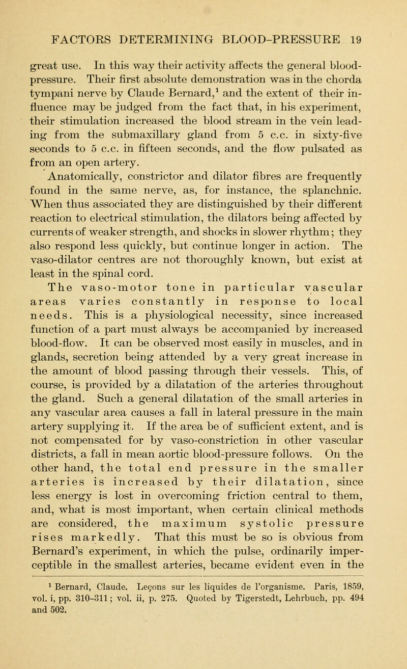 great use. In this way their activity affects the general blood- pressure. Their first absolute demonstration was in the chorda tympani nerve by Claude Bernard/ and the extent of their in- fluence may be judged from the fact that, in his experiment, their stimulation increased the blood stream in the vein lead- ing from the submaxillary gland from 5 c.c. in sixty-five seconds to 5 c.c. in fifteen seconds, and the flow pulsated as from an open artery. Anatomically, constrictor and dilator fibres are frequently found in the same nerve, as, for instance, the splanchnic. When thus associated they are distinguished by their different reaction to electrical stimulation, the dilators being affected by currents of weaker strength, and shocks in slower rhythm; they also respond less quickly, but continue longer in action. The vaso-dilator centres are not thoroughly known, but exist at least in the spinal cord. The vaso-motor tone in particular vascular areas varies constantly in response to local needs. This is a physiological necessity, since increased function of a part must always be accompanied by increased blood-flow. It can be observed most easily in muscles, and in glands, secretion being attended by a very great increase in the amount of blood passing through their vessels. This, of course, is provided by a dilatation of the arteries throughout the gland. Such a general dilatation of the small arteries in any vascular area causes a fall in lateral pressure in the main artery supplying it. If the area be of sufficient extent, and is not compensated for by vaso-constriction in other vascular districts, a fall in mean aortic blood-pressure follows. On the other hand, the total end pressure in the smaller arteries is increased by their dilatation, since less energy is lost in overcoming friction central to them, and, what is most important, when certain clinical methods are considered, the maximum systolic pressure rises markedly. That this must be so is obvious from Bernard's experiment, in which the pulse, ordinarily imper- ceptible in the smallest arteries, became evident even in the ^ Bernard, Claude, Le§ons sur les liquides de I'organisme. Paris, 1859, vol. i, pp. 310-311; vol. ii, p. 275. Quoted by Tigerstedt, Lehrbuch, pp. 494 and 502.
