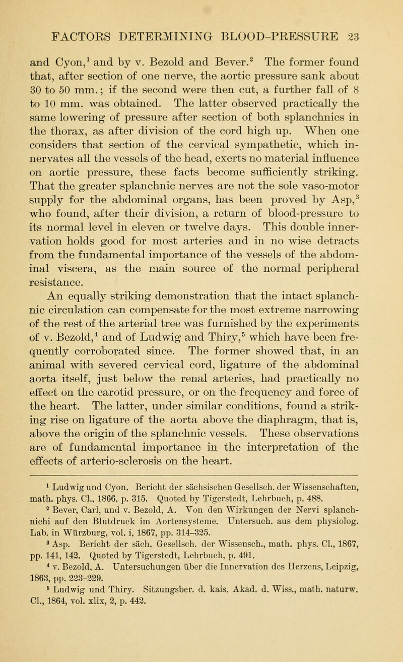 and Cyon/ and by v. Bezold and Bever.^ The former found that, after section of one nerve, the aortic pressure sank about 30 to 50 mm.; if the second were then cut, a further fall of 8 to 10 mm. was obtained. The latter observed practically the same lowering of pressure after section of both splanchnics in the thorax, as after division of the cord high up. When one considers that section of the cervical sympathetic, which in- nervates all the vessels of the head, exerts no material influence on aortic pressure, these facts become sufficiently striking. That the greater splanchnic nerves are not the sole vaso-motor supply for the abdominal organs, has been proved by Asp,^ who found, after their division, a return of blood-pressure to its normal level in eleven or twelve days. This double inner- vation holds good for most arteries and in no wise detracts from the fundamental importance of the vessels of the abdom- inal viscera, as the main source of the normal peripheral resistance. An equally striking demonstration that the intact splanch- nic circulation can compensate for the most extreme narrowing of the rest of the arterial tree was furnished by the experiments of V. Bezold,^ and of Ludwig and Thiry,^ which have been fre- quently corroborated since. The former showed that, in an animal with severed cervical cord, ligature of the abdominal aorta itself, just below the renal arteries, had practically no effect on the carotid pressure, or on the frequency and force of the heart. The latter, under similar conditions, found a strik- ing rise on ligature of the aorta above the diaphragm, that is, above the origin of the splanchnic vessels. These observations are of fundamental importance in the interpretation of the effects of arterio-sclerosis on the heart. ' Ludwig und Cyon. Bericht der sachsischen Gesellsch. der Wissenschaften, math. phys. CI., 1866, p. 315. Quoted by Tigerstedt, Lehrbuch, p. 488. ° Bever, Carl, und v. Bezold, A. Von den Wirkungen der Nervi splanch- nichi auf den Blutdruck im Aortensystenie. Untersuch. aus dem physiolog. Lab. in Wiirzburg, vol. i, 1867, pp. 314-325. ' Asp. Bericht der saeh. Gesellsch. der Wissensch., math. phys. CI., 1867, pp. 141, 142. Quoted by Tigerstedt, Lehrbuch, p. 491. ^ V. Bezold, A. Untersuchungen iiber die Innervation des Herzens, Leipzig, 1863, pp. 223-229. ^ Ludwig und Thiry. Sitzungsber. d. kais. Akad. d. Wiss., math, naturw. CI., 1864, vol. xlix, 2, p. 442.