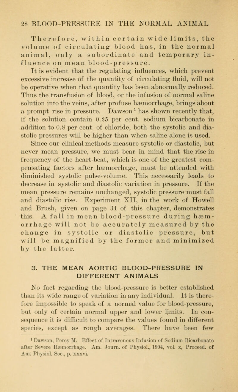 Therefore, within certain wide limits, the volume of circulating blood has, in the normal animal, only a subordinate and temporary in- fluence on mean b 1 ood-pressure. It is evident that the regulating influences, which prevent excessive increase of the quantity of circulating fluid, will not be operative when that quantity has been abnormally reduced. Thus the transfusion of blood, or the infusion of normal saline solution into the veins, after profuse hsBmorrhage, brings about a prompt rise in pressure. Dawson ^ has shown recently that, if the solution contain 0.25 per cent, sodium bicarbonate in addition to 0.8 per cent, of chloride, both the systolic and dia- stolic pressures will be higher than when saline alone is used. Since our clinical methods measure systolic or diastolic, but never mean pressure, we must bear in mind that the rise in frequency of the heart-beat, which is one of the greatest com- pensating factors after haemorrhage, must be attended with diminished systolic pulse-volume. This necessarily leads to decrease in sj^stolic and diastolic variation in pressure. If the mean pressure remains unchanged, systolic pressure must fall and diastolic rise. Experiment XII, in the work of Howell and Brush, given on page 34 of this chapter, demonstrates this. A fall in mean blood-pressure during haem- orrhage will not be accurately measured by the change in systolic or diastolic pressure, but will be magnified by the foriner and minimized by the latter. 3. THE MEAN AORTIC BLOOD-PRESSURE IN DIFFERENT ANIMALS No fact regarding the blood-pressure is better established than its wide range of variation in any individual. It is there- fore impossible to speak of a normal value for blood-pressure, but only of certain normal upper and lower limits. In con- secjuence it is difficult to compare the values found in different species, except as rough averages. There have been few ' Dawson, Percy M. Effect of Intravenous Infusion of Sodium Bicarbonate after Severe Hjeinorrhage. Am. Journ. of Pliysiol., 1904, vol. x, Proceed, of Am. Physiol. Soc, p. xxxvi.