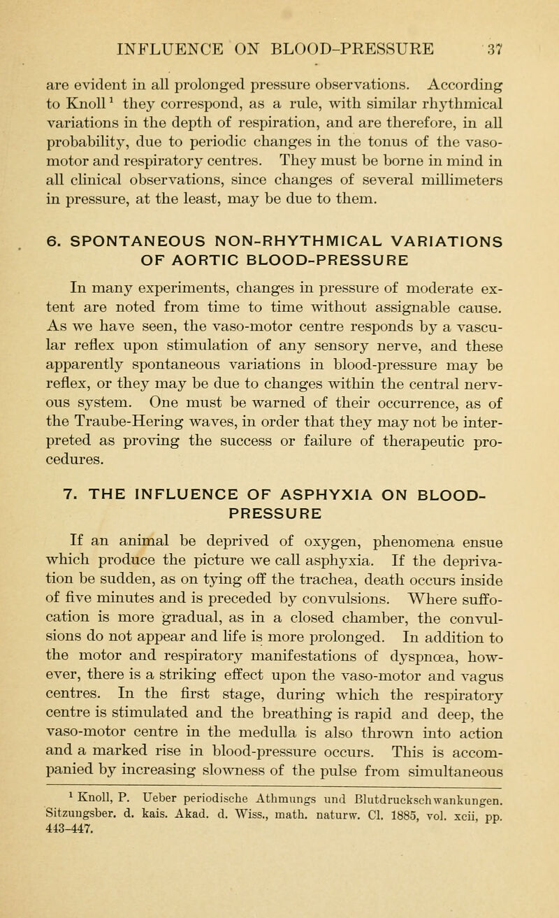 are evident in all prolonged pressure observations. According to Knoll ^ they correspond, as a rule, with similar rhythmical variations in the depth of respiration, and are therefore, in all probability, due to periodic changes in the tonus of the vaso- motor and respiratory centres. They must be borne in mind in all clinical observations, since changes of several millimeters in pressure, at the least, may be due to them. 6. SPONTANEOUS NON-RHYTHMICAL VARIATIONS OF AORTIC BLOOD-PRESSURE In many experiments, changes in pressure of moderate ex- tent are noted from time to time without assignable cause. As we have seen, the vaso-motor centre responds by a vascu- lar reflex upon stimulation of any sensory nerve, and these apparently spontaneous variations in blood-pressure may be reflex, or they may be due to changes within the central nerv- ous system. One must be warned of their occurrence, as of the Traube-Hering waves, in order that they may not be inter- preted as proving the success or failure of therapeutic pro- cedures. 7. THE INFLUENCE OF ASPHYXIA ON BLOOD- PRESSURE If an animal be deprived of oxygen, phenomena ensue which produce the picture we call asphyxia. If the depriva- tion be sudden, as on tying off the trachea, death occurs inside of five minutes and is preceded by convulsions. Where suffo- cation is more gradual, as in a closed chamber, the convul- sions do not appear and Life is more prolonged. In addition to the motor and respiratory manifestations of dyspnoea, how- ever, there is a striking effect upon the vaso-motor and vagus centres. In the first stage, during which the respiratory centre is stimulated and the breathing is rapid and deep, the vaso-motor centre in the medulla is also thrown into action and a marked rise in blood-pressure occurs. This is accom- panied by increasing slowness of the pulse from simultaneous 1 Knoll, P. Ueber periodische Athmungs und Blutdruckschwankungen. Sitzungsber. d. kais. Akad. d. Wiss., math, naturw. CI. 1885, vol. xcii, pp 443-447.