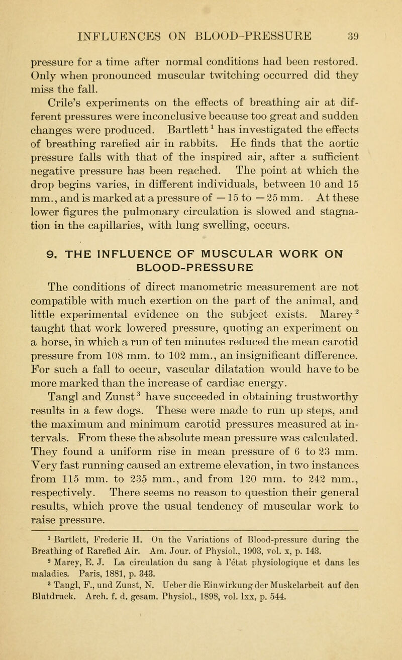pressure for a time after normal conditions had been restored. Only when pronounced muscular twitching occurred did they miss the fall. Crile's experiments on the effects of breathing air at dif- ferent pressures were inconclusive because too great and sudden changes were produced. Bartlett ^ has investigated the effects of breathing rarefied air in rabbits. He finds that the aortic pressure falls with that of the inspired air, after a sufficient negative pressure has been reached. The point at which the drop begins varies, in different individuals, between 10 and 15 mm., and is marked at a pressure of —15 to — 25 mm. At these lower figures the pulmonary circulation is slowed and stagna- tion in the capillaries, with lung swelling, occurs. 9. THE INFLUENCE OF MUSCULAR WORK ON BLOOD-PRESSURE The conditions of direct manometric measurement are not compatible with much exertion on the part of the animal, and little experimental evidence on the subject exists. Marey^ taught that work lowered pressure, quoting an experiment on a horse, in which a run of ten minutes reduced the mean carotid pressure from 108 mm. to 102 mm., an insignificant difference. For such a fall to occur, vascular dilatation would have to be more marked than the increase of cardiac energy. Tangl and Zunst ^ have succeeded in obtaining trustworthy results in a few dogs. These were made to run up steps, and the maximum and minimum carotid pressures measured at in- tervals. From these the absolute mean pressure was calculated. They found a uniform rise in mean pressure of 6 to 23 mm. Very fast running caused an extreme elevation, in two instances from 115 mm. to 235 mm., and from 120 mm. to 242 mm., respectively. There seems no reason to question their general results, which prove the usual tendency of muscular work to raise pressure. ' Bartlett, Frederic H. On the Variations of Blood-pressure during the Breathing of Rarefied Air. Am. Jour, of Physiol., 1903, vol. x, p. 143. * Marey, B. J. La circulation du sang a I'etat physiologique et dans les maladies. Paris, 1881, p. 348. ^ Tangl, F., und Zunst, N. Ueber die Einwirkung der Muskelarbeit auf den Blutdruck. Arch. f. d. gesam. Physiol., 1898, vol. Isx, p. 544.