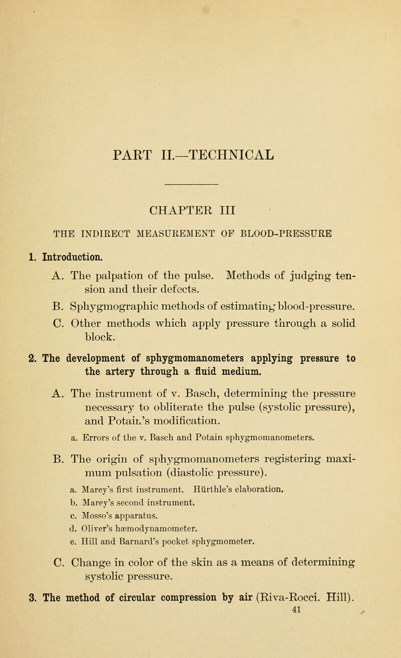 PART IL—TECHNICAL CHAPTER III THE INDIRECT MEASUREMENT OF BLOOD-PRESSURE 1. Introduction. A. The palpation of the pulse. Methods of judging ten- sion and their defects. B. Sphygmographic methods of estimating blood-pressure. C. Other methods which apply pressure through a solid block. 2. The development of sphygmomanometers applying pressure to the artery through a fluid medium. A. The instrument of v. Basch, determining the pressure necessary to obliterate the pulse (systolic pressure), and Potaiix's modification, a. Errors of the v. Basch and Potain sphygmomanometers. B. The origin of sphygmomanometers registering maxi- mum pulsation (diastolic pressure). a. Marey's first instrument. Hiirthle's elaboration. b. Marey's second instrument. c. Mosso's apparatus. d. Oliver's hsemodynamometer. e. Hill and Barnard's pocket sphygmometer. C. Change in color of the skin as a means of determining systolic pressure. 3. The method of circular compression by air (Riva-Rocci. Hill).