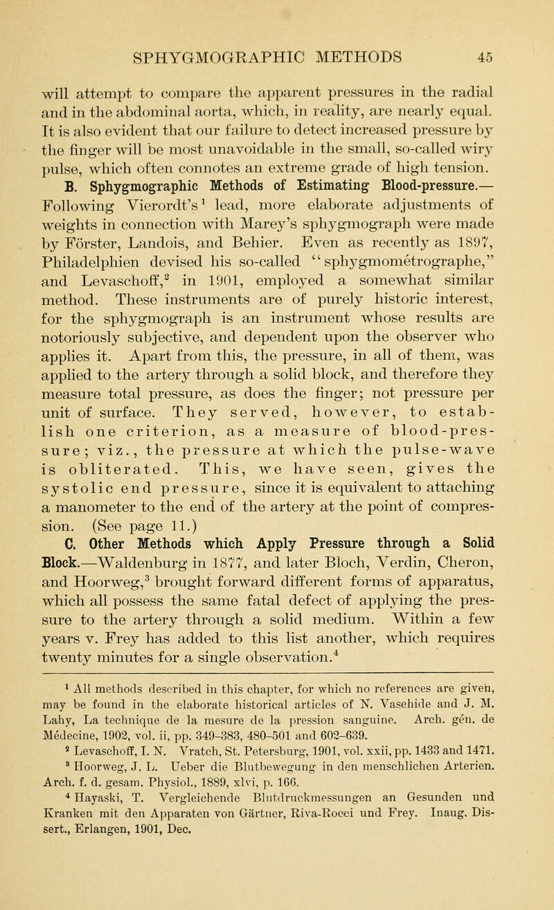 will attempt to compare the apparent pressures in the radial and in the abdominal aorta, which, in reality, are nearly equal. It is also evident that our failure to detect increased pressure by the finger will be most unavoidable in the small, so-called wiry pulse, which often connotes an extreme grade of high tension. B. Sphygmographic Methods of Estimating Blood-pressure.— Following Vierordt's ^ lead, more elaborate adjustments of weights in connection with Marey's sphygmograph were made by Forster, Landois, and Behier. Even as recently as 1897, Philadelphien devised his so-called  sphygmometrographe, and Levaschoff,^ in 1901, employed a somewhat similar method. These instruments are of purely historic interest, for the sphygmograph is an instrument whose results are notoriously subjective, and dependent upon the observer who applies it. Apart from this, the pressure, in all of them, was applied to the artery through a solid block, and therefore they measure total pressure, as does the finger; not pressure per unit of surface. They served, however, to estab- lish one criterion, as a measure of blood-pres- sure; viz., the pressure at which the pulse-wave is obliterated. This, we have seen, gives the systolic end pressure, since it is equivalent to attaching a manometer to the end of the artery at the point of compres- sion. (See page 11.) C. Other Methods which Apply Pressure through a Solid Block.—^Waldenburg in 1877, and later Bloch, Verdin, Cheron, and Hoorweg,^ brought forward different forms of apparatus, which all possess the same fatal defect of applying the pres- sure to the artery through a solid medium. Within a few years v. Frey has added to this list another, which requires twenty minutes for a single observation.* 1 All methods described in this chapter, for which no references are given, may be found in the elaborate historical articles of N. Vaschide and J. M. Lahy, La technique de la mesure de la pression sanguine. Arch. gen. de Medecine, 1903, vol. ii, pp. 349-383, 480-501 and 602-639. 5 Levaschoff, I. K Vratch, St. Petersburg, 1901, vol. xxii, pp. 1433 and 1471. ^ Hoorweg, J. L. Ueber die Blutbevvegung in den menschlichen Arterien. Arch. f. d. gesam. Physiol., 1889, xlvi, p. 166. * Hayaski, T. Vergleichende Blutdruckmessungen an Gesunden und Kranken rait den Apparaten von Gartner, Riva-Rocci und Frey. Inaug. Dis- sert., Erlangen, 1901, Dec.